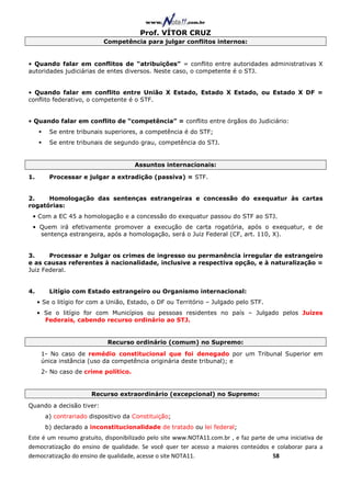 Prof. VÍTOR CRUZ
                           Competência para julgar conflitos internos:


• Quando falar em conflitos de “atribuições” = conflito entre autoridades administrativas X
autoridades judiciárias de entes diversos. Neste caso, o competente é o STJ.


• Quando falar em conflito entre União X Estado, Estado X Estado, ou Estado X DF =
conflito federativo, o competente é o STF.


• Quando falar em conflito de “competência” = conflito entre órgãos do Judiciário:
         Se entre tribunais superiores, a competência é do STF;
         Se entre tribunais de segundo grau, competência do STJ.


                                      Assuntos internacionais:

1.       Processar e julgar a extradição (passiva) = STF.


2.    Homologação das sentenças estrangeiras e concessão do exequatur às cartas
rogatórias:
 • Com a EC 45 a homologação e a concessão do exequatur passou do STF ao STJ.
 • Quem irá efetivamente promover a execução de carta rogatória, após o exequatur, e de
   sentença estrangeira, após a homologação, será o Juiz Federal (CF, art. 110, X).


3.     Processar e Julgar os crimes de ingresso ou permanência irregular de estrangeiro
e as causas referentes à nacionalidade, inclusive a respectiva opção, e à naturalização =
Juiz Federal.


4.       Litígio com Estado estrangeiro ou Organismo internacional:
     • Se o litígio for com a União, Estado, o DF ou Território – Julgado pelo STF.
     • Se o litígio for com Municípios ou pessoas residentes no país – Julgado pelos Juízes
       Federais, cabendo recurso ordinário ao STJ.


                             Recurso ordinário (comum) no Supremo:
      1- No caso de remédio constitucional que foi denegado por um Tribunal Superior em
      única instância (uso da competência originária deste tribunal); e
      2- No caso de crime político.


                       Recurso extraordinário (excepcional) no Supremo:
Quando a decisão tiver:
       a) contrariado dispositivo da Constituição;
       b) declarado a inconstitucionalidade de tratado ou lei federal;
Este é um resumo gratuito, disponibilizado pelo site www.NOTA11.com.br , e faz parte de uma iniciativa de
democratização do ensino de qualidade. Se você quer ter acesso a maiores conteúdos e colaborar para a
democratização do ensino de qualidade, acesse o site NOTA11.                          58
 