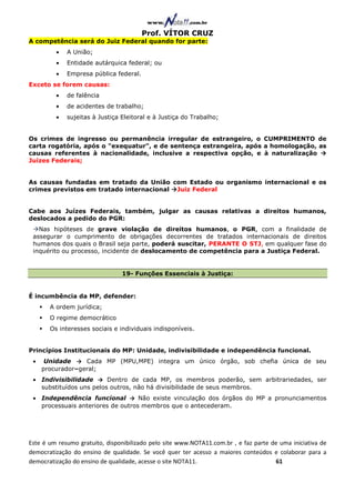 Prof. VÍTOR CRUZ
A competência será do Juiz Federal quando for parte:
         •   A União;
         •   Entidade autárquica federal; ou
         •   Empresa pública federal.
Exceto se forem causas:
         •   de falência
         •   de acidentes de trabalho;
         •   sujeitas à Justiça Eleitoral e à Justiça do Trabalho;


Os crimes de ingresso ou permanência irregular de estrangeiro, o CUMPRIMENTO de
carta rogatória, após o "exequatur", e de sentença estrangeira, após a homologação, as
causas referentes à nacionalidade, inclusive a respectiva opção, e à naturalização
Juízes Federais;


As causas fundadas em tratado da União com Estado ou organismo internacional e os
crimes previstos em tratado internacional Juiz Federal


Cabe aos Juízes Federais, também, julgar as causas relativas a direitos humanos,
deslocados a pedido do PGR:
   Nas hipóteses de grave violação de direitos humanos, o PGR, com a finalidade de
 assegurar o cumprimento de obrigações decorrentes de tratados internacionais de direitos
 humanos dos quais o Brasil seja parte, poderá suscitar, PERANTE O STJ, em qualquer fase do
 inquérito ou processo, incidente de deslocamento de competência para a Justiça Federal.


                                19- Funções Essenciais à Justiça:


É incumbência da MP, defender:
       A ordem jurídica;
       O regime democrático
       Os interesses sociais e individuais indisponíveis.


Princípios Institucionais do MP: Unidade, indivisibilidade e independência funcional.
 •    Unidade → Cada MP (MPU,MPE) integra um único órgão, sob chefia única de seu
     procurador–geral;
 • Indivisibilidade → Dentro de cada MP, os membros poderão, sem arbitrariedades, ser
   substituídos uns pelos outros, não há divisibilidade de seus membros.
 • Independência funcional → Não existe vinculação dos órgãos do MP a pronunciamentos
   processuais anteriores de outros membros que o antecederam.




Este é um resumo gratuito, disponibilizado pelo site www.NOTA11.com.br , e faz parte de uma iniciativa de
democratização do ensino de qualidade. Se você quer ter acesso a maiores conteúdos e colaborar para a
democratização do ensino de qualidade, acesse o site NOTA11.                          61
 