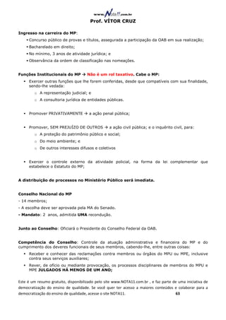 Prof. VÍTOR CRUZ

Ingresso na carreira do MP:
     Concurso público de provas e títulos, assegurada a participação da OAB em sua realização;
     Bacharelado em direito;
     No mínimo, 3 anos de atividade jurídica; e
     Observância da ordem de classificação nas nomeações.


Funções Institucionais do MP          Não é um rol taxativo. Cabe o MP:
     Exercer outras funções que lhe forem conferidas, desde que compatíveis com sua finalidade,
     sendo-lhe vedada:
        o A representação judicial; e
        o A consultoria jurídica de entidades públicas.


     Promover PRIVATIVAMENTE           a ação penal pública;


     Promover, SEM PREJUÍZO DE OUTROS             a ação civil pública; e o inquérito civil, para:
        o A proteção do patrimônio público e social;
        o Do meio ambiente; e
        o De outros interesses difusos e coletivos


     Exercer o controle externo da atividade policial, na forma da lei complementar que
     estabelece o Estatuto do MP;


A distribuição de processos no Ministério Público será imediata.


Conselho Nacional do MP
- 14 membros;
- A escolha deve ser aprovada pela MA do Senado.
- Mandato: 2 anos, admitida UMA recondução.


Junto ao Conselho: Oficiará o Presidente do Conselho Federal da OAB.


Competência do Conselho: Controle da atuação administrativa e financeira do MP e do
cumprimento dos deveres funcionais de seus membros, cabendo-lhe, entre outras coisas:
     Receber e conhecer das reclamações contra membros ou órgãos do MPU ou MPE, inclusive
     contra seus serviços auxiliares;
     Rever, de ofício ou mediante provocação, os processos disciplinares de membros do MPU e
     MPE JULGADOS HÁ MENOS DE UM ANO;


Este é um resumo gratuito, disponibilizado pelo site www.NOTA11.com.br , e faz parte de uma iniciativa de
democratização do ensino de qualidade. Se você quer ter acesso a maiores conteúdos e colaborar para a
democratização do ensino de qualidade, acesse o site NOTA11.                          63
 