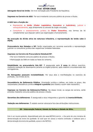 Prof. VÍTOR CRUZ
Advogado-Geral da União: De livre nomeação pelo Presidente da República;


Ingresso na Carreira da AGU: Far-se-á mediante concurso público de provas e títulos.


A AGU tem a função de:
   •   Representar a União (Poder Legislativo, Executivo e Judiciário),                       judicial    e
       extrajudicialmente, seja diretamente ou através de órgão vinculado,
   •   Consultoria e assessoramento jurídico do Poder Executivo, nos                    termos   da      lei
       complementar que dispuser sobre sua organização e funcionamento.


Na execução da dívida ativa de natureza tributária, a representação da União cabe à
PGFN;


Procuradoria dos Estados e DF: Serão organizados em carreiras exercerão a representação
judicial e a consultoria jurídica das respectivas unidades federadas.


Ingresso na Carreira da Procuradoria Estadual/DF:
    Far-se-á mediante concurso público de provas e títulos;
    Participação da OAB em todas as fases do certame;


Estabilidade na procuradoria Est./DF: É assegurada após 3 anos de efetivo exercício,
mediante avaliação de desempenho perante os órgãos próprios, após relatório circunstanciado das
corregedorias.


Os Advogados possuem inviolabilidade: Por seus atos e manifestações no exercício da
profissão, nos limites da lei.


Incumbência da Defensoria Pública: Orientação jurídica e defesa, em todos os graus, dos
necessitados (Assistência jurídica integral e gratuita pelo Estado a quem dela necessitar).


Ingresso na Carreira da Defensoria-Pública: Na classe inicial, os cargos da carreira, serão
providos mediante concurso público de provas e títulos.


Garantias dos defensores: É assegurada a seus integrantes a garantia da inamovibilidade.


Vedação aos defensores: É vedado exercer advocacia fora das atribuições institucionais.


                20- Intervenção Federal, Estado de Defesa e Estado de Sítio.



Este é um resumo gratuito, disponibilizado pelo site www.NOTA11.com.br , e faz parte de uma iniciativa de
democratização do ensino de qualidade. Se você quer ter acesso a maiores conteúdos e colaborar para a
democratização do ensino de qualidade, acesse o site NOTA11.                          64
 