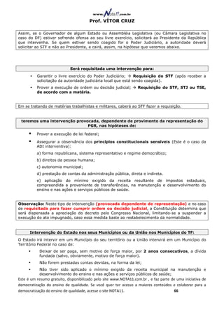 Prof. VÍTOR CRUZ

Assim, se o Governador de algum Estado ou Assembléia Legislativa (ou Câmara Legislativa no
caso do DF) estiver sofrendo ofensa ao seu livre exercício, solicitará ao Presidente da República
que intervenha. Se quem estiver sendo coagido for o Poder Judiciário, a autoridade deverá
solicitar ao STF e não ao Presidente, e cairá, assim, na hipótese que veremos abaixo.




                             Será requisitada uma intervenção para:
          Garantir o livre exercício do Poder Judiciário;      Requisição do STF (após receber a
          solicitação da autoridade judiciária local que está sendo coagida).
          Prover a execução de ordem ou decisão judicial;         Requisição do STF, STJ ou TSE,
          de acordo com a matéria.


Em se tratando de matérias trabalhistas e militares, caberá ao STF fazer a requisição.


 teremos uma intervenção provocada, dependente de provimento da representação do
                              PGR, nas hipóteses de:

          Prover a execução de lei federal;

          Assegurar a observância dos princípios constitucionais sensíveis (Este é o caso da
          ADI interventiva):
          a) forma republicana, sistema representativo e regime democrático;
          b) direitos da pessoa humana;
          c) autonomia municipal;
          d) prestação de contas da administração pública, direta e indireta.
          e) aplicação do mínimo exigido da receita resultante de impostos estaduais,
          compreendida a proveniente de transferências, na manutenção e desenvolvimento do
          ensino e nas ações e serviços públicos de saúde.


Observação: Neste tipo de intervenção (provocada dependente de representação) e no caso
de requisitada para fazer cumprir ordem ou decisão judicial, a Constituição determina que
será dispensada a apreciação do decreto pelo Congresso Nacional, limitando-se a suspender a
execução do ato impugnado, caso essa medida baste ao restabelecimento da normalidade.


      Intervenção do Estado nos seus Municípios ou da União nos Municípios do TF:
O Estado irá intervir em um Município do seu território ou a União intervirá em um Município do
Território Federal no caso de:
           Deixar de ser paga, sem motivo de força maior, por 2 anos consecutivos, a dívida
           fundada (salvo, obviamente, motivo de força maior).
           Não forem prestadas contas devidas, na forma da lei;
           Não tiver sido aplicado o mínimo exigido da receita municipal na manutenção e
           desenvolvimento do ensino e nas ações e serviços públicos de saúde;
Este é um resumo gratuito, disponibilizado pelo site www.NOTA11.com.br , e faz parte de uma iniciativa de
democratização do ensino de qualidade. Se você quer ter acesso a maiores conteúdos e colaborar para a
democratização do ensino de qualidade, acesse o site NOTA11.                          66
 