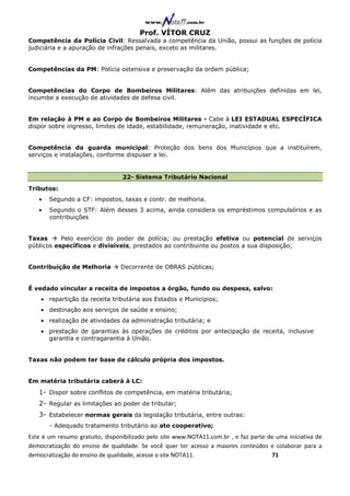 Prof. VÍTOR CRUZ
Competência da Polícia Civil: Ressalvada a competência da União, possui as funções de polícia
judiciária e a apuração de infrações penais, exceto as militares.


Competências da PM: Polícia ostensiva e preservação da ordem pública;


Competências do Corpo de Bombeiros Militares: Além das atribuições definidas em lei,
incumbe a execução de atividades de defesa civil.


Em relação à PM e ao Corpo de Bombeiros Militares - Cabe à LEI ESTADUAL ESPECÍFICA
dispor sobre ingresso, limites de idade, estabilidade, remuneração, inatividade e etc.


Competência da guarda municipal: Proteção dos bens dos Municípios que a instituírem,
serviços e instalações, conforme dispuser a lei.


                                 22- Sistema Tributário Nacional
Tributos:
   •   Segundo a CF: impostos, taxas e contr. de melhoria.
   •   Segundo o STF: Além desses 3 acima, ainda considera os empréstimos compulsórios e as
       contribuições


Taxas      Pelo exercício do poder de polícia; ou prestação efetiva ou potencial de serviços
públicos específicos e divisíveis, prestados ao contribuinte ou postos a sua disposição;


Contribuição de Melhoria         Decorrente de OBRAS públicas;


É vedado vincular a receita de impostos a órgão, fundo ou despesa, salvo:
    • repartição da receita tributária aos Estados e Municípios;
    • destinação aos serviços de saúde e ensino;
    • realização de atividades da administração tributária; e
    • prestação de garantias às operações de créditos por antecipação de receita, inclusive
      garantia e contragarantia à União.


Taxas não podem ter base de cálculo própria dos impostos.


Em matéria tributária caberá à LC:
   1- Dispor sobre conflitos de competência, em matéria tributária;
   2- Regular as limitações ao poder de tributar;
   3- Estabelecer normas gerais da legislação tributária, entre outras:
       - Adequado tratamento tributário ao ato cooperativo;
Este é um resumo gratuito, disponibilizado pelo site www.NOTA11.com.br , e faz parte de uma iniciativa de
democratização do ensino de qualidade. Se você quer ter acesso a maiores conteúdos e colaborar para a
democratização do ensino de qualidade, acesse o site NOTA11.                          71
 
