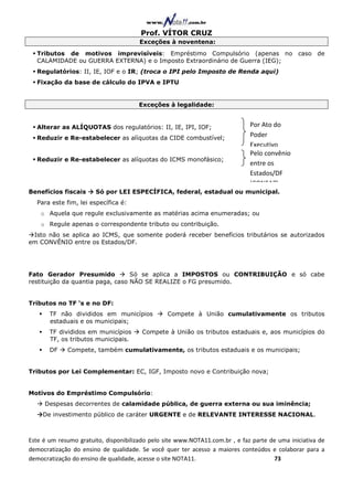 Prof. VÍTOR CRUZ
                                       Exceções à noventena:
  Tributos de motivos imprevisíveis: Empréstimo Compulsório (apenas no caso de
  CALAMIDADE ou GUERRA EXTERNA) e o Imposto Extraordinário de Guerra (IEG);
  Regulatórios: II, IE, IOF e o IR; (troca o IPI pelo Imposto de Renda aqui)
  Fixação da base de cálculo do IPVA e IPTU


                                       Exceções à legalidade:


  Alterar as ALÍQUOTAS dos regulatórios: II, IE, IPI, IOF;                    Por Ato do
  Reduzir e Re-estabelecer as alíquotas da CIDE combustível;
                                                                              Poder
                                                                              Executivo
                                                                              Pelo convênio
  Reduzir e Re-estabelecer as alíquotas do ICMS monofásico;
                                                                              entre os
                                                                              Estados/DF
                                                                              (CONFAZ)
Benefícios fiscais     Só por LEI ESPECÍFICA, federal, estadual ou municipal.
  Para este fim, lei específica é:
    o Aquela que regule exclusivamente as matérias acima enumeradas; ou
    o Regule apenas o correspondente tributo ou contribuição.
 Isto não se aplica ao ICMS, que somente poderá receber benefícios tributários se autorizados
em CONVÊNIO entre os Estados/DF.




Fato Gerador Presumido            Só se aplica a IMPOSTOS ou CONTRIBUIÇÃO e só cabe
restituição da quantia paga, caso NÃO SE REALIZE o FG presumido.


Tributos no TF ‘s e no DF:
       TF não divididos em municípios            Compete à União cumulativamente os tributos
       estaduais e os municipais;
       TF divididos em municípios       Compete à União os tributos estaduais e, aos municípios do
       TF, os tributos municipais.
       DF    Compete, também cumulativamente, os tributos estaduais e os municipais;


Tributos por Lei Complementar: EC, IGF, Imposto novo e Contribuição nova;


Motivos do Empréstimo Compulsório:
     Despesas decorrentes de calamidade pública, de guerra externa ou sua iminência;
     De investimento público de caráter URGENTE e de RELEVANTE INTERESSE NACIONAL.



Este é um resumo gratuito, disponibilizado pelo site www.NOTA11.com.br , e faz parte de uma iniciativa de
democratização do ensino de qualidade. Se você quer ter acesso a maiores conteúdos e colaborar para a
democratização do ensino de qualidade, acesse o site NOTA11.                          73
 