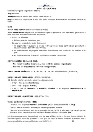 Prof. VÍTOR CRUZ
Contribuição para seguridade social;
.Regra: União
.Exceção: Est./DF e Mun. para custeio de seus RPPS ‘s.
OBS. As alíquotas dos Est./DF e Mun. não serão inferiores à cobrada dos servidores efetivos da
União.


CIDE
.Quem pode instituí-la: Exclusivamente a União;
.CIDE combustível: Importação ou comercialização de petróleo e seus derivados, gás natural e
seus derivados e álcool combustível. Requisitos:
       Poderá ter alíquotas:
         Diferenciada por produto ou uso;
       Os recursos arrecadados serão destinados:
         Ao pagamento de subsídios a preços ou transporte de álcool combustível, gás natural e
         seus derivados e derivados de petróleo;
         Ao financiamento de projetos ambientais relacionados com a indústria do petróleo e do
         gás;
         Ao financiamento de programas de infra-estrutura de transportes.


CONTRIBUIÇÕES SOCIAIS E CIDE:
        Não incidirão sobre Exportação, mas incidirão sobre a importação;
        Poderão ter alíquotas: ad valorem ou específica;


IMPOSTOS DA UNIÃO - II, IE, IR, IPI, IOF, ITR, IGF, IEG e Imposto Novo (ou residual).


IMPOSTOS DOS ESTADOS/DF - ITDCM, ICMS IPVA;
  O Senado, interfere em todos estes impostos estaduais:
   o ITDCM – Fixa a alíquota máxima;
   o IPVA – Fixa a alíquota mínima;
   o ICMS – Fixa as máximas e mínimas internas e as alíquotas interestaduais e
     exportação;


IMPOSTOS DOS MUNICÍPIOS – ISS, IPTU e ITBI;


Cabe à Lei Complementar no ISS:
  - Fixar as suas alíquotas máximas e mínimas; (ADCT            Alíquota mínima = 2%;)
  - Excluir da sua incidência exportações de serviços para o exterior.
  - Regular as condições p/ isenções e benefícios fiscais. (ADCT  Não pode criar benefícios que
  resultem, direta ou indiretamente, em redução desta alíquota mínima de 2%.)

Este é um resumo gratuito, disponibilizado pelo site www.NOTA11.com.br , e faz parte de uma iniciativa de
democratização do ensino de qualidade. Se você quer ter acesso a maiores conteúdos e colaborar para a
democratização do ensino de qualidade, acesse o site NOTA11.                          74
 