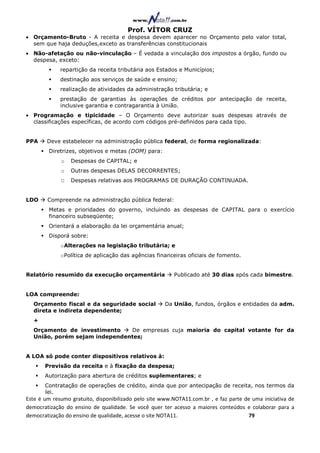 Prof. VÍTOR CRUZ
• Orçamento-Bruto - A receita e despesa devem aparecer no Orçamento pelo valor total,
  sem que haja deduções,exceto as transferências constitucionais
• Não-afetação ou não-vinculação – É vedada a vinculação dos impostos a órgão, fundo ou
  despesa, exceto:
             repartição da receita tributária aos Estados e Municípios;
             destinação aos serviços de saúde e ensino;
             realização de atividades da administração tributária; e
             prestação de garantias às operações de créditos por antecipação de receita,
             inclusive garantia e contragarantia à União.
• Programação e tipicidade – O Orçamento deve autorizar suas despesas através de
  classificações específicas, de acordo com códigos pré-definidos para cada tipo.


PPA     Deve estabelecer na administração pública federal, de forma regionalizada:
        Diretrizes, objetivos e metas (DOM) para:
             o   Despesas de CAPITAL; e
             o   Outras despesas DELAS DECORRENTES;
             O   Despesas relativas aos PROGRAMAS DE DURAÇÃO CONTINUADA.


LDO     Compreende na administração pública federal:
        Metas e prioridades do governo, incluindo as despesas de CAPITAL para o exercício
        financeiro subseqüente;
        Orientará a elaboração da lei orçamentária anual;
        Disporá sobre:
             o Alterações na legislação tributária; e
             o Política de aplicação das agências financeiras oficiais de fomento.


Relatório resumido da execução orçamentária              Publicado até 30 dias após cada bimestre.


LOA compreende:
  Orçamento fiscal e da seguridade social             Da União, fundos, órgãos e entidades da adm.
  direta e indireta dependente;
  +
  Orçamento de investimento    De empresas cuja maioria do capital votante for da
  União, porém sejam independentes;


A LOA só pode conter dispositivos relativos à:
       Previsão da receita e à fixação da despesa;
       Autorização para abertura de créditos suplementares; e
       Contratação de operações de crédito, ainda que por antecipação de receita, nos termos da
       lei.
Este é um resumo gratuito, disponibilizado pelo site www.NOTA11.com.br , e faz parte de uma iniciativa de
democratização do ensino de qualidade. Se você quer ter acesso a maiores conteúdos e colaborar para a
democratização do ensino de qualidade, acesse o site NOTA11.                          79
 