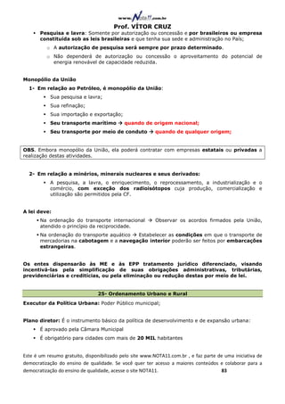 Prof. VÍTOR CRUZ
       Pesquisa e lavra: Somente por autorização ou concessão e por brasileiros ou empresa
       constituída sob as leis brasileiras e que tenha sua sede e administração no País;
          o A autorização de pesquisa será sempre por prazo determinado.
          o Não dependerá de autorização ou concessão o aproveitamento do potencial de
            energia renovável de capacidade reduzida.


Monopólio da União
  1- Em relação ao Petróleo, é monopólio da União:
           Sua pesquisa e lavra;
           Sua refinação;
           Sua importação e exportação;
           Seu transporte marítimo          quando de origem nacional;
           Seu transporte por meio de conduto             quando de qualquer origem;


OBS. Embora monopólio da União, ela poderá contratar com empresas estatais ou privadas a
realização destas atividades.


  2- Em relação a minérios, minerais nucleares e seus derivados:
           A pesquisa, a lavra, o enriquecimento, o reprocessamento, a industrialização e o
           comércio, com exceção dos radioisótopos cuja produção, comercialização e
           utilização são permitidos pela CF.


A lei deve:
       Na ordenação do transporte internacional           Observar os acordos firmados pela União,
       atendido o princípio da reciprocidade.
       Na ordenação do transporte aquático Estabelecer as condições em que o transporte de
       mercadorias na cabotagem e a navegação interior poderão ser feitos por embarcações
       estrangeiras.


Os entes dispensarão às ME e às EPP tratamento jurídico diferenciado, visando
incentivá-las pela simplificação de suas obrigações administrativas, tributárias,
previdenciárias e creditícias, ou pela eliminação ou redução destas por meio de lei.


                                25- Ordenamento Urbano e Rural
Executor da Política Urbana: Poder Público municipal;


Plano diretor: É o instrumento básico da política de desenvolvimento e de expansão urbana:
       É aprovado pela Câmara Municipal
       É obrigatório para cidades com mais de 20 MIL habitantes


Este é um resumo gratuito, disponibilizado pelo site www.NOTA11.com.br , e faz parte de uma iniciativa de
democratização do ensino de qualidade. Se você quer ter acesso a maiores conteúdos e colaborar para a
democratização do ensino de qualidade, acesse o site NOTA11.                          83
 