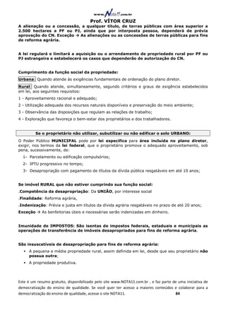 Prof. VÍTOR CRUZ
A alienação ou a concessão, a qualquer título, de terras públicas com área superior a
2.500 hectares a PF ou PJ, ainda que por interposta pessoa, dependerá de prévia
aprovação do CN. Exceção   As alienações ou as concessões de terras públicas para fins
de reforma agrária.


A lei regulará e limitará a aquisição ou o arrendamento de propriedade rural por PF ou
PJ estrangeira e estabelecerá os casos que dependerão de autorização do CN.


Cumprimento da função social da propriedade:
Urbana: Quando atende às exigências fundamentais de ordenação do plano diretor.
Rural: Quando atende, simultaneamente, segundo critérios e graus de exigência estabelecidos
em lei, aos seguintes requisitos:
1 - Aproveitamento racional e adequado;
2 - Utilização adequada dos recursos naturais disponíveis e preservação do meio ambiente;
3 - Observância das disposições que regulam as relações de trabalho;
4 - Exploração que favoreça o bem-estar dos proprietários e dos trabalhadores.


         Se o proprietário não utilizar, subutilizar ou não edificar o solo URBANO:
O Poder Público MUNICIPAL pode por lei específica para área incluída no plano diretor,
exigir, nos termos da lei federal, que o proprietário promova o adequado aproveitamento, sob
pena, sucessivamente, de:
  1- Parcelamento ou edificação compulsórios;
  2- IPTU progressivo no tempo;
  3- Desapropriação com pagamento de títulos da dívida pública resgatáveis em até 10 anos;


Se imóvel RURAL que não estiver cumprindo sua função social:
.Competência da desapropriação: Da UNIÃO, por interesse social
.Finalidade: Reforma agrária,
.Indenização: Prévia e justa em títulos da dívida agrária resgatáveis no prazo de até 20 anos;
Exceção      As benfeitorias úteis e necessárias serão indenizadas em dinheiro.


Imunidade de IMPOSTOS: São isentas de impostos federais, estaduais e municipais as
operações de transferência de imóveis desapropriados para fins de reforma agrária.


São insuscetíveis de desapropriação para fins de reforma agrária:
     A pequena e média propriedade rural, assim definida em lei, desde que seu proprietário não
     possua outra;
     A propriedade produtiva.




Este é um resumo gratuito, disponibilizado pelo site www.NOTA11.com.br , e faz parte de uma iniciativa de
democratização do ensino de qualidade. Se você quer ter acesso a maiores conteúdos e colaborar para a
democratização do ensino de qualidade, acesse o site NOTA11.                          84
 