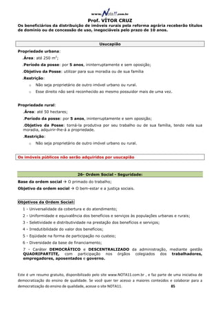 Prof. VÍTOR CRUZ
Os beneficiários da distribuição de imóveis rurais pela reforma agrária receberão títulos
de domínio ou de concessão de uso, inegociáveis pelo prazo de 10 anos.


                                              Usucapião
Propriedade urbana:
  .Área: até 250 m2;
  .Período da posse: por 5 anos, ininterruptamente e sem oposição;
  .Objetivo da Posse: utilizar para sua moradia ou de sua família
  .Restrição:
      o   Não seja proprietário de outro imóvel urbano ou rural.
      o   Esse direito não será reconhecido ao mesmo possuidor mais de uma vez.


Propriedade rural:
  .Área: até 50 hectares;
  .Período da posse: por 5 anos, ininterruptamente e sem oposição;
  .Objetivo da Posse: torná-la produtiva por seu trabalho ou de sua família, tendo nela sua
  moradia, adquirir-lhe-á a propriedade.
  .Restrição:
      o   Não seja proprietário de outro imóvel urbano ou rural.


Os imóveis públicos não serão adquiridos por usucapião



                                 26- Ordem Social - Seguridade:
Base da ordem social        O primado do trabalho;
Objetivo da ordem social        O bem-estar e a justiça sociais.


Objetivos da Ordem Social:
  1 - Universalidade da cobertura e do atendimento;
  2 - Uniformidade e equivalência dos benefícios e serviços às populações urbanas e rurais;
  3 - Seletividade e distributividade na prestação dos benefícios e serviços;
  4 - Irredutibilidade do valor dos benefícios;
  5 - Eqüidade na forma de participação no custeio;
  6 - Diversidade da base de financiamento;
  7 - Caráter DEMOCRÁTICO e DESCENTRALIZADO da administração, mediante gestão
  QUADRIPARTITE, com participação nos órgãos colegiados dos trabalhadores,
  empregadores, aposentados e governo.



Este é um resumo gratuito, disponibilizado pelo site www.NOTA11.com.br , e faz parte de uma iniciativa de
democratização do ensino de qualidade. Se você quer ter acesso a maiores conteúdos e colaborar para a
democratização do ensino de qualidade, acesse o site NOTA11.                          85
 