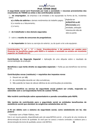 Prof. VÍTOR CRUZ
A seguridade social será financiada por toda a sociedade = recursos provenientes dos
orçamentos de TODOS os entes e das contribuições sociais:
 1 - do empregador, da empresa e da entidade a ela equiparada na forma da lei, incidentes
 sobre:
    a) a folha de salários e demais rendimentos do trabalho pagos;
                                                                             Poderão ter
                                                                             ALÍQUOTAS ou BC
    b) a receita ou o faturamento;
                                                                             diferenciadas pela
    c) o lucro;
                                                                             atividade, utilização
                                                                             intensiva de mão-de-
 2 - do trabalhador e dos demais segurados.
                                                                             obra ou porte.

 3 - sobre a receita de concursos de prognósticos.


 4 - do importador de bens ou serviços do exterior, ou de quem a lei a ele equiparar.


Contribuições "1, a)" + "2" = Contr. Previdenciárias     Só poderão ser usadas para
financiar os benefícios pagos pelo RGPS e é vedada a remissão ou anistia em montante
superior ao fixado em LC;


Contribuição do Segurado Especial = Aplicação de uma alíquota sobre o resultado da
comercialização da produção


Benefícios a que terão direito os segurados especiais = Farão jus aos benefícios nos termos
da lei.


Contribuições novas (residuais) = requisitos dos impostos novos
  1- Deverá ser por LC;
  2- As contribuições deverão ser não-cumulativas;
  3- Não poderão ter base de cálculo idêntica às de contribuições já existentes.


Nenhum benefício ou serviço da seguridade social poderá ser criado, majorado ou
estendido sem a correspondente fonte de custeio TOTAL.


Não incidirá contribuição sobre aposentadoria e pensão concedidas pelo RGPS.


São isentas de contribuição para a seguridade social as entidades beneficentes de
assistência social que atendam às exigências estabelecidas em lei.


A PJ em débito com o sistema da seguridade social, como estabelecido em lei, não
poderá:
  Contratar com o Poder Público; nem
Este é um resumo gratuito, disponibilizado pelo site www.NOTA11.com.br , e faz parte de uma iniciativa de
democratização do ensino de qualidade. Se você quer ter acesso a maiores conteúdos e colaborar para a
democratização do ensino de qualidade, acesse o site NOTA11.                          86
 