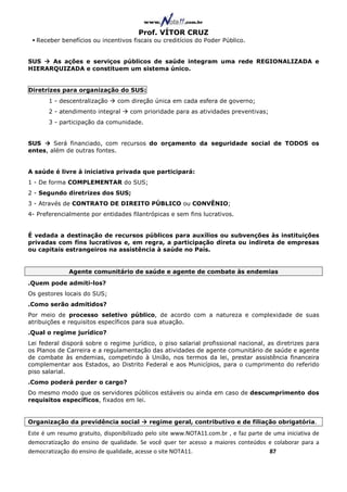 Prof. VÍTOR CRUZ
  Receber benefícios ou incentivos fiscais ou creditícios do Poder Público.


SUS   As ações e serviços públicos de saúde integram uma rede REGIONALIZADA e
HIERARQUIZADA e constituem um sistema único.


Diretrizes para organização do SUS:
       1 - descentralização     com direção única em cada esfera de governo;
       2 - atendimento integral     com prioridade para as atividades preventivas;
       3 - participação da comunidade.


SUS     Será financiado, com recursos do orçamento da seguridade social de TODOS os
entes, além de outras fontes.


A saúde é livre à iniciativa privada que participará:
1 - De forma COMPLEMENTAR do SUS;
2 - Segundo diretrizes dos SUS;
3 - Através de CONTRATO DE DIREITO PÚBLICO ou CONVÊNIO;
4- Preferencialmente por entidades filantrópicas e sem fins lucrativos.


É vedada a destinação de recursos públicos para auxílios ou subvenções às instituições
privadas com fins lucrativos e, em regra, a participação direta ou indireta de empresas
ou capitais estrangeiros na assistência à saúde no País.


              Agente comunitário de saúde e agente de combate às endemias
.Quem pode admiti-los?
Os gestores locais do SUS;
.Como serão admitidos?
Por meio de processo seletivo público, de acordo com a natureza e complexidade de suas
atribuições e requisitos específicos para sua atuação.
.Qual o regime jurídico?
Lei federal disporá sobre o regime jurídico, o piso salarial profissional nacional, as diretrizes para
os Planos de Carreira e a regulamentação das atividades de agente comunitário de saúde e agente
de combate às endemias, competindo à União, nos termos da lei, prestar assistência financeira
complementar aos Estados, ao Distrito Federal e aos Municípios, para o cumprimento do referido
piso salarial.
.Como poderá perder o cargo?
Do mesmo modo que os servidores públicos estáveis ou ainda em caso de descumprimento dos
requisitos específicos, fixados em lei.


Organização da previdência social          regime geral, contributivo e de filiação obrigatória.
Este é um resumo gratuito, disponibilizado pelo site www.NOTA11.com.br , e faz parte de uma iniciativa de
democratização do ensino de qualidade. Se você quer ter acesso a maiores conteúdos e colaborar para a
democratização do ensino de qualidade, acesse o site NOTA11.                          87
 