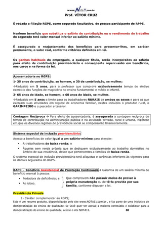 Prof. VÍTOR CRUZ

É vedada a filiação RGPS, como segurado facultativo, de pessoa participante de RPPS.


Nenhum benefício que substitua o salário de contribuição ou o rendimento do trabalho
do segurado terá valor mensal inferior ao salário mínimo.


É assegurado o reajustamento dos benefícios para preservar-lhes,                          em    caráter
permanente, o valor real, conforme critérios definidos em lei.


Os ganhos habituais do empregado, a qualquer título, serão incorporados ao salário
para efeito de contribuição previdenciária e conseqüente repercussão em benefícios,
nos casos e na forma da lei.


Aposentadoria no RGPS:
1- 35 anos de contribuição, se homem, e 30 de contribuição, se mulher;
  Reduzido em 5 anos, para o professor que comprove exclusivamente tempo de efetivo
exercício das funções de magistério no ensino fundamental e médio e infantil.
2- 65 anos de idade, se homem, e 60 anos de idade, se mulher.
  Reduzido em 5 anos o limite para os trabalhadores RURAIS de ambos os sexos e para os que
exerçam suas atividades em regime de economia familiar, nestes incluídos o produtor rural, o
GARIMPEIRO e o pescador artesanal.


Contagem Recíproca       Para efeito de aposentadoria, é assegurada a contagem recíproca do
tempo de contribuição na administração pública e na atividade privada, rural e urbana, hipótese
em que os diversos regimes de previdência social se compensarão financeiramente.


Sistema especial de inclusão previdenciária:
Acesso a benefícios de valor igual a um salário-mínimo para atender:
       A trabalhadores de baixa renda; e
       Àqueles sem renda própria que se dediquem exclusivamente ao trabalho doméstico no
       âmbito de sua residência, desde que pertencentes a famílias de baixa renda.
O sistema especial de inclusão previdenciária terá alíquotas e carências inferiores às vigentes para
os demais segurados do RGPS.


BAPC – Benefício Assistencial de Prestação Continuada               Garantia de um salário mínimo de
benefício mensal à pessoa:
       Portadora de deficiência; e      Que comprovem não possuir meios de prover à
                                        própria manutenção ou de tê-la provida por sua
       Ao idoso.
                                        família, conforme dispuser a lei.

Previdência Privada
     1- Caráter complementar ao RGPS;
Este é um resumo gratuito, disponibilizado pelo site www.NOTA11.com.br , e faz parte de uma iniciativa de
democratização do ensino de qualidade. Se você quer ter acesso a maiores conteúdos e colaborar para a
democratização do ensino de qualidade, acesse o site NOTA11.                          88
 