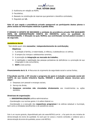 Prof. VÍTOR CRUZ
     2- Autônoma em relação ao RGPS;
     3- Facultativa;
     4- Baseado na constituição de reservas que garantam o benefício contratado;
     5- Regulado por LC.


Esta LC que regula a previdência privada assegurará ao participante destes planos o
pleno acesso às informações relativas à gestão deles.


É VEDADO O APORTE DE RECURSOS a entidade de previdência privada POR QUALQUER
ENTE, DA ADMINISTRAÇÃO DIRETA OU INDIRETA, salvo na qualidade de
PATROCINADOR,   Situação na qual, NUNCA, sua contribuição normal poderá exceder a
do segurado.


Assistência Social
 Tem direito quem dela necessitar, independentemente de contribuição;
      Objetivos:
      1- A proteção à família, à maternidade, à infância, à adolescência e à velhice;
      2- O amparo às crianças e adolescentes carentes;
      3- A promoção da integração ao mercado de trabalho;
      4- A habilitação e reabilitação das pessoas portadoras de deficiência e a promoção de sua
         integração à vida comunitária;
      5- BAPC (visto acima).


Financiamento da A. S.        Recursos do orçamento da seguridade social e outras fontes;


É facultado aos Est. e DF vincular a programa de apoio à inclusão e promoção social até
0,05% de sua receita tributária líquida, VEDADA a aplicação desses recursos para
pagar:
   1- Despesas com pessoal e encargos sociais;
   2- Serviço da dívida;
   3- Despesas      correntes não       vinculadas     diretamente aos investimentos ou ações
      apoiados.


Diretrizes de organização:
  1- DESCENTRALIZAÇÃO político-administrativa:
  .Coordenação e as normas gerais        à esfera federal e a
  .Coordenação e a execução dos respectivos programas                às esferas estadual e municipal,
bem como a entidades beneficentes e de assistência social;




Este é um resumo gratuito, disponibilizado pelo site www.NOTA11.com.br , e faz parte de uma iniciativa de
democratização do ensino de qualidade. Se você quer ter acesso a maiores conteúdos e colaborar para a
democratização do ensino de qualidade, acesse o site NOTA11.                          89
 