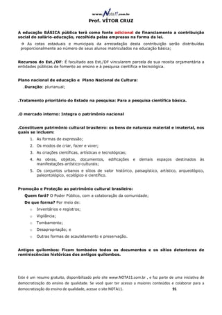 Prof. VÍTOR CRUZ

A educação BÁSICA pública terá como fonte adicional de financiamento a contribuição
social do salário-educação, recolhida pelas empresas na forma da lei.
    As cotas estaduais e municipais da arrecadação desta contribuição serão distribuídas
 proporcionalmente ao número de seus alunos matriculados na educação básica;


Recursos do Est./DF: É facultado aos Est./DF vincularem parcela de sua receita orçamentária a
entidades públicas de fomento ao ensino e à pesquisa científica e tecnológica.


Plano nacional de educação e Plano Nacional de Cultura:
  .Duração: plurianual;


.Tratamento prioritário do Estado na pesquisa: Para a pesquisa científica básica.


.O mercado interno: Integra o patrimônio nacional


.Constituem patrimônio cultural brasileiro: os bens de natureza material e imaterial, nos
quais se incluem:
      1. As formas de expressão;
      2. Os modos de criar, fazer e viver;
      3. As criações científicas, artísticas e tecnológicas;
      4. As obras, objetos, documentos,            edificações   e   demais   espaços   destinados    às
         manifestações artístico-culturais;
      5. Os conjuntos urbanos e sítios de valor histórico, paisagístico, artístico, arqueológico,
         paleontológico, ecológico e científico.


Promoção e Proteção ao patrimônio cultural brasileiro:
   Quem fará? O Poder Público, com a colaboração da comunidade;
   De que forma? Por meio de:
      o   Inventários e registros;
      o   Vigilância;
      o   Tombamento;
      o   Desapropriação; e
      o   Outras formas de acautelamento e preservação.


Antigos quilombos: Ficam tombados todos os documentos e os sítios detentores de
reminiscências históricas dos antigos quilombos.




Este é um resumo gratuito, disponibilizado pelo site www.NOTA11.com.br , e faz parte de uma iniciativa de
democratização do ensino de qualidade. Se você quer ter acesso a maiores conteúdos e colaborar para a
democratização do ensino de qualidade, acesse o site NOTA11.                          91
 