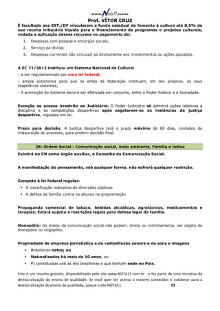 Prof. VÍTOR CRUZ
É facultado aos EST./DF vincularem a fundo estadual de fomento à cultura até 0.5% de
sua receita tributária líquida para o financiamento de programas e projetos culturais,
vedada a aplicação desses recursos no pagamento de:
  1.   Despesas com pessoal e encargos sociais;
  2.   Serviço da dívida;
  3.   Despesas correntes não vinculad:as diretamente aos investimentos ou ações apoiados.


A EC 71/2012 instituiu um Sistema Nacional de Cultura:
- a ser regulamentado por uma lei federal;
- ampla autonomia para que os entes da federação instituam, em leis próprias, os seus
respectivos sistemas;
- A promoção do Sistema deverá ser efetivada em conjunto, entre o Poder Público e a Sociedade.


Exceção ao acesso irrestrito ao Judiciário: O Poder Judiciário só admitirá ações relativas à
disciplina e às competições desportivas após esgotarem-se as instâncias da justiça
desportiva, regulada em lei.


Prazo para decisão: A justiça desportiva terá o prazo máximo de 60 dias, contados da
instauração do processo, para proferir decisão final.


         28- Ordem Social - Comunicação social, meio ambiente, Família e índios
Existirá no CN como órgão auxiliar, o Conselho de Comunicação Social.


A manifestação do pensamento, sob qualquer forma, não sofrerá qualquer restrição.


Compete à lei federal regular:
    A classificação indicativa de diversões públicas
    A defesa da família contra os abusos na programação


Propaganda comercial de tabaco, bebidas alcoólicas, agrotóxicos, medicamentos e
terapias: Estará sujeita a restrições legais para defesa legal da família.


Monopólio: Os meios de comunicação social não podem, direta ou indiretamente, ser objeto de
monopólio ou oligopólio.


Propriedade de empresa jornalística e de radiodifusão sonora e de sons e imagens
       Brasileiros natos; ou
       Naturalizados há mais de 10 anos; ou
       PJ constituídas sob as leis brasileiras e que tenham sede no País.

Este é um resumo gratuito, disponibilizado pelo site www.NOTA11.com.br , e faz parte de uma iniciativa de
democratização do ensino de qualidade. Se você quer ter acesso a maiores conteúdos e colaborar para a
democratização do ensino de qualidade, acesse o site NOTA11.                          92
 