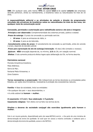 Prof. VÍTOR CRUZ
OBS. Em qualquer caso, pelo menos 70% do capital total e do capital votante das empresas
deverão pertencer, direta ou indiretamente, a brasileiros natos ou naturalizados há mais de 10
anos.


A responsabilidade editorial e as atividades de seleção e direção da programação
veiculada são privativas de brasileiros natos ou naturalizados há mais de dez anos, em
qualquer meio de comunicação social


Concessão, permissão e autorização para radiodifusão sonora e de sons e imagens:
.Princípio a ser observado: Complementaridade dos sistemas privado, público e estatal.
.Prazo da outorga: O prazo da concessão ou permissão será de:
       10 anos      para as emissoras de rádio; e
       15 anos      para as de televisão.
.Cancelamento antes do prazo: O cancelamento da concessão ou permissão, antes de vencido
o prazo, depende de decisão judicial.
.Prazo para apreciação do ato de outorga/renovação: 45 dias (não contados o recesso).
.Quórum: NÃO renovação depende de, no mínimo, 2/5 do CN, em votação nominal.
.Efeitos: O ato somente produzirá efeitos legais após deliberação do CN, na forma descrita.


Patrimônio nacional:
Floresta Amazônica brasileira;
Mata Atlântica;
Serra do Mar;
Pantanal Mato-Grossense; e
Zona Costeira


Terras necessárias a preservação: São indisponíveis as terras devolutas ou arrecadadas pelos
Estados, por ações discriminatórias, necessárias à proteção dos ecossistemas naturais.


Família     Base da sociedade, Inclui as entidades:
 De qualquer dos pais + seus descendentes; e
 A união estável de homem + mulher.


O casamento       É civil / Sua celebração        É gratuita
Casamento religioso: Tem efeito civil se feito nos termos da lei.


Direitos e deveres da sociedade conjugal são exercidos igualmente pelo homem e
mulher.



Este é um resumo gratuito, disponibilizado pelo site www.NOTA11.com.br , e faz parte de uma iniciativa de
democratização do ensino de qualidade. Se você quer ter acesso a maiores conteúdos e colaborar para a
democratização do ensino de qualidade, acesse o site NOTA11.                          93
 