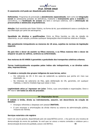 Prof. VÍTOR CRUZ
O casamento civil pode ser dissolvido pelo divórcio.


Deficientes: Programas de prevenção e atendimento especializado, bem como de integração
social do adolescente portador de deficiência, mediante o treinamento para o trabalho e a
convivência, e a facilitação do acesso aos bens e serviços coletivos, com a eliminação de
preconceitos e obstáculos arquitetônicos.


Adoção: Será assistida pelo Poder Público, na forma da lei, que estabelecerá casos e condições de
sua efetivação por parte de estrangeiros.


Igualdade de direitos e qualificações: Entre os filhos havidos ou não da relação do
casamento, ou por adoção, proibidas quaisquer designações discriminatórias relativas à filiação.


São penalmente inimputáveis os menores de 18 anos, sujeitos às normas da legislação
especial.


Os pais têm o dever de assistir os filhos menores, e os filhos maiores têm o dever de
amparar os pais na velhice, carência ou enfermidade.


Aos maiores de 65 ANOS é garantida a gratuidade dos transportes coletivos urbanos.


Terras tradicionalmente ocupadas pelos índios são indisponíveis, e os direitos sobre
elas, imprescritíveis;


É vedada a remoção dos grupos indígenas de suas terras, salvo:
   o   Por referendo do CN         Em caso de catástrofe ou epidemia que ponha em risco sua
       população; ou
   o   No interesse da soberania do País, após deliberação do CN, garantido, em qualquer
       hipótese, o retorno imediato logo que cesse o risco.


Legitimidade ativa p/ ingressar em juízo: Índios, suas comunidades e organizações. Deve o
MP intervir em todos os atos do processo.


                                       29- Disposições Gerais
É vedado à União, direta ou indiretamente, assumir, em decorrência da criação de
Estados:
       Encargos referentes a despesas com pessoal INATIVO;
       E com encargos e amortizações da dívida interna ou externa da administração pública,
       inclusive da indireta.


Serviços notariais e de registro

Este é um resumo gratuito, disponibilizado pelo site www.NOTA11.com.br , e faz parte de uma iniciativa de
democratização do ensino de qualidade. Se você quer ter acesso a maiores conteúdos e colaborar para a
democratização do ensino de qualidade, acesse o site NOTA11.                          94
 