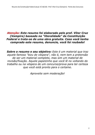 Resumo da Constituição Federal (atual. EC 66/10) - Prof. Vítor Cruz (Vampiro) - Ponto dos Concursos
2
Atenção: Este resumo foi elaborado pelo prof. Vítor Cruz
(Vampiro) baseado na "literalidade" da Constituição
Federal e trata-se de uma obra gratuita. Caso você tenha
comprado este resumo, denuncie, você foi roubado!
Sobre o resumo e seu objetivo: Este é um material que traz
aquele famoso "bizu de véspera", não é, nem tem a pretensão
de ser um material completo, mas sim um material de
revisão/fixação. Aquele papelzinho que você lê no voltando do
trabalho ou na véspera de um concurso/prova para ter certeza
que você está pronto para o certame.
Aproveite sem moderação!
 