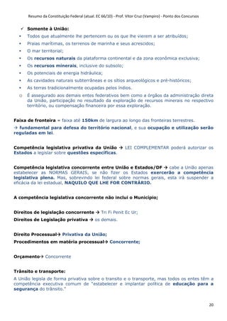 Resumo da Constituição Federal (atual. EC 66/10) - Prof. Vítor Cruz (Vampiro) - Ponto dos Concursos
20
Somente à União:
Todos que atualmente lhe pertencem ou os que lhe vierem a ser atribuídos;
Praias marítimas, os terrenos de marinha e seus acrescidos;
O mar territorial;
Os recursos naturais da plataforma continental e da zona econômica exclusiva;
Os recursos minerais, inclusive do subsolo;
Os potenciais de energia hidráulica;
As cavidades naturais subterrâneas e os sítios arqueológicos e pré-históricos;
As terras tradicionalmente ocupadas pelos índios.
o É assegurado aos demais entes federativos bem como a órgãos da administração direta
da União, participação no resultado da exploração de recursos minerais no respectivo
território, ou compensação financeira por essa exploração.
Faixa de fronteira = faixa até 150km de largura ao longo das fronteiras terrestres.
fundamental para defesa do território nacional, e sua ocupação e utilização serão
reguladas em lei.
Competência legislativa privativa da União LEI COMPLEMENTAR poderá autorizar os
Estados a legislar sobre questões específicas.
Competência legislativa concorrente entre União e Estados/DF cabe a União apenas
estabelecer as NORMAS GERAIS, se não fizer os Estados exercerão a competência
legislativa plena. Mas, sobrevindo lei federal sobre normas gerais, esta irá suspender a
eficácia da lei estadual, NAQUILO QUE LHE FOR CONTRÁRIO.
A competência legislativa concorrente não inclui o Município;
Direitos de legislação concorrente Tri Fi Penit Ec Ur;
Direitos de Legislação privativa os demais.
Direito Processual Privativa da União;
Procedimentos em matéria processual Concorrente;
Orçamento Concorrente
Trânsito e transporte:
A União legisla de forma privativa sobre o transito e o transporte, mas todos os entes têm a
competência executiva comum de “estabelecer e implantar política de educação para a
segurança do trânsito.”
 