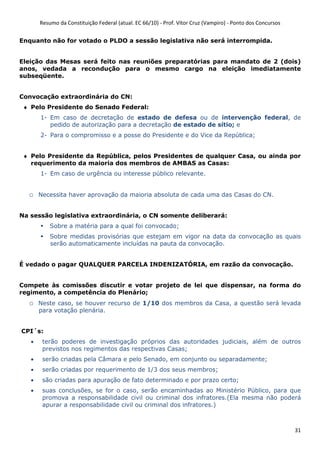Resumo da Constituição Federal (atual. EC 66/10) - Prof. Vítor Cruz (Vampiro) - Ponto dos Concursos
31
Enquanto não for votado o PLDO a sessão legislativa não será interrompida.
Eleição das Mesas será feito nas reuniões preparatórias para mandato de 2 (dois)
anos, vedada a recondução para o mesmo cargo na eleição imediatamente
subseqüente.
Convocação extraordinária do CN:
♦ Pelo Presidente do Senado Federal:
1- Em caso de decretação de estado de defesa ou de intervenção federal, de
pedido de autorização para a decretação de estado de sítio; e
2- Para o compromisso e a posse do Presidente e do Vice da República;
♦ Pelo Presidente da República, pelos Presidentes de qualquer Casa, ou ainda por
requerimento da maioria dos membros de AMBAS as Casas:
1- Em caso de urgência ou interesse público relevante.
o Necessita haver aprovação da maioria absoluta de cada uma das Casas do CN.
Na sessão legislativa extraordinária, o CN somente deliberará:
Sobre a matéria para a qual foi convocado;
Sobre medidas provisórias que estejam em vigor na data da convocação as quais
serão automaticamente incluídas na pauta da convocação.
É vedado o pagar QUALQUER PARCELA INDENIZATÓRIA, em razão da convocação.
Compete às comissões discutir e votar projeto de lei que dispensar, na forma do
regimento, a competência do Plenário;
o Neste caso, se houver recurso de 1/10 dos membros da Casa, a questão será levada
para votação plenária.
CPI´s:
• terão poderes de investigação próprios das autoridades judiciais, além de outros
previstos nos regimentos das respectivas Casas;
• serão criadas pela Câmara e pelo Senado, em conjunto ou separadamente;
• serão criadas por requerimento de 1/3 dos seus membros;
• são criadas para apuração de fato determinado e por prazo certo;
• suas conclusões, se for o caso, serão encaminhadas ao Ministério Público, para que
promova a responsabilidade civil ou criminal dos infratores.(Ela mesma não poderá
apurar a responsabilidade civil ou criminal dos infratores.)
 