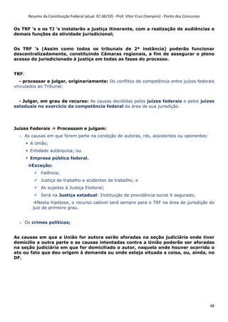 Resumo da Constituição Federal (atual. EC 66/10) - Prof. Vítor Cruz (Vampiro) - Ponto dos Concursos
48
Os TRF ’s e os TJ ‘s instalarão a justiça itinerante, com a realização de audiências e
demais funções da atividade jurisdicional;
Os TRF ‘s (Assim como todos os tribunais de 2ª instância) poderão funcionar
descentralizadamente, constituindo Câmaras regionais, a fim de assegurar o pleno
acesso do jurisdicionado à justiça em todas as fases do processo.
TRF:
- processar e julgar, originariamente: Os conflitos de competência entre juízes federais
vinculados ao Tribunal;
- Julgar, em grau de recurso: As causas decididas pelos juízes federais e pelos juízes
estaduais no exercício da competência federal da área de sua jurisdição.
Juízes Federais Processam e julgam:
o As causas em que forem parte na condição de autoras, rés, assistentes ou oponentes:
A União;
Entidade autárquica; ou
Empresa pública federal.
Exceção:
Falência;
Justiça de trabalho e acidentes de trabalho; e
As sujeitas à Justiça Eleitoral;
Será na Justiça estadual: Instituição de previdência social X segurado;
Nesta hipótese, o recurso cabível será sempre para o TRF na área de jurisdição do
juiz de primeiro grau.
o Os crimes políticos;
As causas em que a União for autora serão aforadas na seção judiciária onde tiver
domicílio a outra parte e as causas intentadas contra a União poderão ser aforadas
na seção judiciária em que for domiciliado o autor, naquela onde houver ocorrido o
ato ou fato que deu origem à demanda ou onde esteja situada a coisa, ou, ainda, no
DF.
 