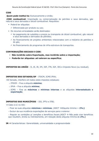 Resumo da Constituição Federal (atual. EC 66/10) - Prof. Vítor Cruz (Vampiro) - Ponto dos Concursos
59
CIDE
.Quem pode instituí-la: Exclusivamente a União;
.CIDE combustível: Importação ou comercialização de petróleo e seus derivados, gás
natural e seus derivados e álcool combustível. Requisitos:
Poderá ter alíquotas:
Diferenciada por produto ou uso;
Os recursos arrecadados serão destinados:
Ao pagamento de subsídios a preços ou transporte de álcool combustível, gás natural
e seus derivados e derivados de petróleo;
Ao financiamento de projetos ambientais relacionados com a indústria do petróleo e
do gás;
Ao financiamento de programas de infra-estrutura de transportes.
CONTRIBUIÇÕES SOCIAIS E CIDE:
Não incidirão sobre Exportação, mas incidirão sobre a importação;
Poderão ter alíquotas: ad valorem ou específica;
IMPOSTOS DA UNIÃO - II, IE, IR, IPI, IOF, ITR, IGF, IEG e Imposto Novo (ou residual).
IMPOSTOS DOS ESTADOS/DF - ITDCM, ICMS IPVA;
O Senado, interfere em todos estes impostos estaduais:
o ITDCM – Fixa a alíquota máxima;
o IPVA – Fixa a alíquota mínima;
o ICMS – Fixa as máximas e mínimas internas e as alíquotas interestaduais e
exportação;
IMPOSTOS DOS MUNICÍPIOS – ISS, IPTU e ITBI;
Cabe à LC no ISS:
- Fixar as suas alíquotas máximas e mínimas; (ADCT Alíquota mínima = 2%;)
- Excluir da sua incidência exportações de serviços para o exterior.
- Regular as condições p/ isenções e benefícios fiscais.(ADCT Não pode criar benefícios
que resultem, direta ou indiretamente, em redução desta alíquota mínima de 2%.)
IR Características: Generalidade, universalidade e progressividade
 