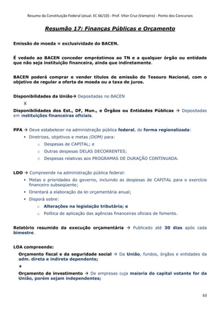 Resumo da Constituição Federal (atual. EC 66/10) - Prof. Vítor Cruz (Vampiro) - Ponto dos Concursos
63
Resumão 17: Finanças Públicas e Orçamento
Emissão de moeda = exclusividade do BACEN.
É vedado ao BACEN conceder empréstimos ao TN e a qualquer órgão ou entidade
que não seja instituição financeira, ainda que indiretamente.
BACEN poderá comprar e vender títulos de emissão do Tesouro Nacional, com o
objetivo de regular a oferta de moeda ou a taxa de juros.
Disponibilidades da União Depositadas no BACEN
X
Disponibilidades dos Est., DF, Mun., e Órgãos ou Entidades Públicas Depositadas
em instituições financeiras oficiais.
PPA Deve estabelecer na administração pública federal, de forma regionalizada:
Diretrizes, objetivos e metas (DOM) para:
o Despesas de CAPITAL; e
o Outras despesas DELAS DECORRENTES;
O Despesas relativas aos PROGRAMAS DE DURAÇÃO CONTINUADA.
LDO Compreende na administração pública federal:
Metas e prioridades do governo, incluindo as despesas de CAPITAL para o exercício
financeiro subseqüente;
Orientará a elaboração da lei orçamentária anual;
Disporá sobre:
o Alterações na legislação tributária; e
o Política de aplicação das agências financeiras oficiais de fomento.
Relatório resumido da execução orçamentária Publicado até 30 dias após cada
bimestre.
LOA compreende:
Orçamento fiscal e da seguridade social Da União, fundos, órgãos e entidades da
adm. direta e indireta dependente;
+
Orçamento de investimento De empresas cuja maioria do capital votante for da
União, porém sejam independentes;
 