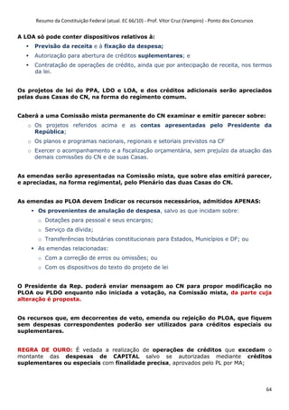 Resumo da Constituição Federal (atual. EC 66/10) - Prof. Vítor Cruz (Vampiro) - Ponto dos Concursos
64
A LOA só pode conter dispositivos relativos à:
Previsão da receita e à fixação da despesa;
Autorização para abertura de créditos suplementares; e
Contratação de operações de crédito, ainda que por antecipação de receita, nos termos
da lei.
Os projetos de lei do PPA, LDO e LOA, e dos créditos adicionais serão apreciados
pelas duas Casas do CN, na forma do regimento comum.
Caberá a uma Comissão mista permanente do CN examinar e emitir parecer sobre:
o Os projetos referidos acima e as contas apresentadas pelo Presidente da
República;
o Os planos e programas nacionais, regionais e setoriais previstos na CF
o Exercer o acompanhamento e a fiscalização orçamentária, sem prejuízo da atuação das
demais comissões do CN e de suas Casas.
As emendas serão apresentadas na Comissão mista, que sobre elas emitirá parecer,
e apreciadas, na forma regimental, pelo Plenário das duas Casas do CN.
As emendas ao PLOA devem Indicar os recursos necessários, admitidos APENAS:
Os provenientes de anulação de despesa, salvo as que incidam sobre:
o Dotações para pessoal e seus encargos;
o Serviço da dívida;
o Transferências tributárias constitucionais para Estados, Municípios e DF; ou
As emendas relacionadas:
o Com a correção de erros ou omissões; ou
o Com os dispositivos do texto do projeto de lei
O Presidente da Rep. poderá enviar mensagem ao CN para propor modificação no
PLOA ou PLDO enquanto não iniciada a votação, na Comissão mista, da parte cuja
alteração é proposta.
Os recursos que, em decorrentes de veto, emenda ou rejeição do PLOA, que fiquem
sem despesas correspondentes poderão ser utilizados para créditos especiais ou
suplementares.
REGRA DE OURO: É vedada a realização de operações de créditos que excedam o
montante das despesas de CAPITAL salvo se autorizadas mediante créditos
suplementares ou especiais com finalidade precisa, aprovados pelo PL por MA;
 