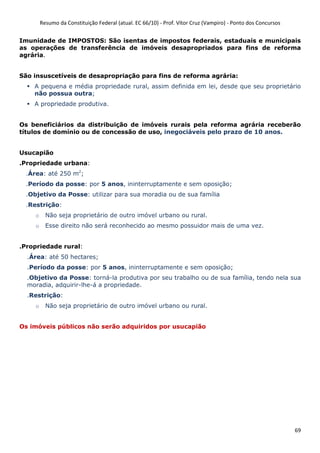 Resumo da Constituição Federal (atual. EC 66/10) - Prof. Vítor Cruz (Vampiro) - Ponto dos Concursos
69
Imunidade de IMPOSTOS: São isentas de impostos federais, estaduais e municipais
as operações de transferência de imóveis desapropriados para fins de reforma
agrária.
São insuscetíveis de desapropriação para fins de reforma agrária:
A pequena e média propriedade rural, assim definida em lei, desde que seu proprietário
não possua outra;
A propriedade produtiva.
Os beneficiários da distribuição de imóveis rurais pela reforma agrária receberão
títulos de domínio ou de concessão de uso, inegociáveis pelo prazo de 10 anos.
Usucapião
.Propriedade urbana:
.Área: até 250 m2
;
.Período da posse: por 5 anos, ininterruptamente e sem oposição;
.Objetivo da Posse: utilizar para sua moradia ou de sua família
.Restrição:
o Não seja proprietário de outro imóvel urbano ou rural.
o Esse direito não será reconhecido ao mesmo possuidor mais de uma vez.
.Propriedade rural:
.Área: até 50 hectares;
.Período da posse: por 5 anos, ininterruptamente e sem oposição;
.Objetivo da Posse: torná-la produtiva por seu trabalho ou de sua família, tendo nela sua
moradia, adquirir-lhe-á a propriedade.
.Restrição:
o Não seja proprietário de outro imóvel urbano ou rural.
Os imóveis públicos não serão adquiridos por usucapião
 
