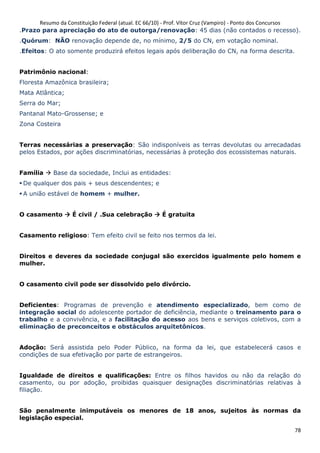 Resumo da Constituição Federal (atual. EC 66/10) - Prof. Vítor Cruz (Vampiro) - Ponto dos Concursos
78
.Prazo para apreciação do ato de outorga/renovação: 45 dias (não contados o recesso).
.Quórum: NÃO renovação depende de, no mínimo, 2/5 do CN, em votação nominal.
.Efeitos: O ato somente produzirá efeitos legais após deliberação do CN, na forma descrita.
Patrimônio nacional:
Floresta Amazônica brasileira;
Mata Atlântica;
Serra do Mar;
Pantanal Mato-Grossense; e
Zona Costeira
Terras necessárias a preservação: São indisponíveis as terras devolutas ou arrecadadas
pelos Estados, por ações discriminatórias, necessárias à proteção dos ecossistemas naturais.
Família Base da sociedade, Inclui as entidades:
De qualquer dos pais + seus descendentes; e
A união estável de homem + mulher.
O casamento É civil / .Sua celebração É gratuita
Casamento religioso: Tem efeito civil se feito nos termos da lei.
Direitos e deveres da sociedade conjugal são exercidos igualmente pelo homem e
mulher.
O casamento civil pode ser dissolvido pelo divórcio.
Deficientes: Programas de prevenção e atendimento especializado, bem como de
integração social do adolescente portador de deficiência, mediante o treinamento para o
trabalho e a convivência, e a facilitação do acesso aos bens e serviços coletivos, com a
eliminação de preconceitos e obstáculos arquitetônicos.
Adoção: Será assistida pelo Poder Público, na forma da lei, que estabelecerá casos e
condições de sua efetivação por parte de estrangeiros.
Igualdade de direitos e qualificações: Entre os filhos havidos ou não da relação do
casamento, ou por adoção, proibidas quaisquer designações discriminatórias relativas à
filiação.
São penalmente inimputáveis os menores de 18 anos, sujeitos às normas da
legislação especial.
 