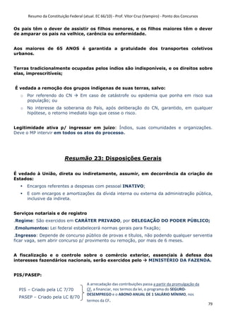 Resumo da Constituição Federal (atual. EC 66/10) - Prof. Vítor Cruz (Vampiro) - Ponto dos Concursos
79
Os pais têm o dever de assistir os filhos menores, e os filhos maiores têm o dever
de amparar os pais na velhice, carência ou enfermidade.
Aos maiores de 65 ANOS é garantida a gratuidade dos transportes coletivos
urbanos.
Terras tradicionalmente ocupadas pelos índios são indisponíveis, e os direitos sobre
elas, imprescritíveis;
É vedada a remoção dos grupos indígenas de suas terras, salvo:
o Por referendo do CN Em caso de catástrofe ou epidemia que ponha em risco sua
população; ou
o No interesse da soberania do País, após deliberação do CN, garantido, em qualquer
hipótese, o retorno imediato logo que cesse o risco.
Legitimidade ativa p/ ingressar em juízo: Índios, suas comunidades e organizações.
Deve o MP intervir em todos os atos do processo.
Resumão 23: Disposições Gerais
É vedado à União, direta ou indiretamente, assumir, em decorrência da criação de
Estados:
Encargos referentes a despesas com pessoal INATIVO;
E com encargos e amortizações da dívida interna ou externa da administração pública,
inclusive da indireta.
Serviços notariais e de registro
.Regime: São exercidos em CARÁTER PRIVADO, por DELEGAÇÃO DO PODER PÚBLICO;
.Emolumentos: Lei federal estabelecerá normas gerais para fixação;
.Ingresso: Depende de concurso público de provas e títulos, não podendo qualquer serventia
ficar vaga, sem abrir concurso p/ provimento ou remoção, por mais de 6 meses.
A fiscalização e o controle sobre o comércio exterior, essenciais à defesa dos
interesses fazendários nacionais, serão exercidos pelo MINISTÉRIO DA FAZENDA.
PIS/PASEP:
PIS – Criado pela LC 7/70
PASEP – Criado pela LC 8/70
A arrecadação das contribuições passa a partir da promulgação da
CF, a financiar, nos termos da lei, o programa do SEGURO-
DESEMPREGO e o ABONO ANUAL DE 1 SALÁRIO MÍNIMO, nos
termos da CF.
 