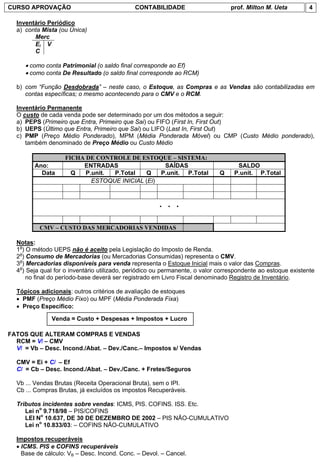CURSO APROVAÇÃO                              CONTABILIDADE                       prof. Milton M. Ueta         4

  Inventário Periódico
  a) conta Mista (ou Única)
        Merc
        Ei V
        C

     • como conta Patrimonial (o saldo final corresponde ao Ef)
     • como conta De Resultado (o saldo final corresponde ao RCM)

  b) com “Função Desdobrada” – neste caso, o Estoque, as Compras e as Vendas são contabilizadas em
     contas específicas; o mesmo acontecendo para o CMV e o RCM.

  Inventário Permanente
  O custo de cada venda pode ser determinado por um dos métodos a seguir:
  a) PEPS (Primeiro que Entra, Primeiro que Sai) ou FIFO (First In, First Out)
  b) UEPS (Último que Entra, Primeiro que Sai) ou LIFO (Last In, First Out)
  c) PMP (Preço Médio Ponderado), MPM (Média Ponderada Móvel) ou CMP (Custo Médio ponderado),
     também denominado de Preço Médio ou Custo Médio

                   FICHA DE CONTROLE DE ESTOQUE – SISTEMA:
        Ano:            ENTRADAS                 SAÍDAS                            SALDO
          Data       Q   P.unit. P.Total   Q    P.unit. P.Total              Q    P.unit. P.Total
                           ESTOQUE INICIAL (Ei)


                                                      . . .

          CMV – CUSTO DAS MERCADORIAS VENDIDAS

  Notas:
  1a) O método UEPS não é aceito pela Legislação do Imposto de Renda.
  2a) Consumo de Mercadorias (ou Mercadorias Consumidas) representa o CMV.
  3a) Mercadorias disponíveis para venda representa o Estoque Inicial mais o valor das Compras.
  4a) Seja qual for o inventário utilizado, periódico ou permanente, o valor correspondente ao estoque existente
      no final do período-base deverá ser registrado em Livro Fiscal denominado Registro de Inventário.

  Tópicos adicionais: outros critérios de avaliação de estoques
  • PMF (Preço Médio Fixo) ou MPF (Média Ponderada Fixa)
  • Preço Específico:

              Venda = Custo + Despesas + Impostos + Lucro

FATOS QUE ALTERAM COMPRAS E VENDAS
  RCM = Vl – CMV
  Vl = Vb – Desc. Incond./Abat. – Dev./Canc.– Impostos s/ Vendas

  CMV = Ei + Cl – Ef
  Cl = Cb – Desc. Incond./Abat. – Dev./Canc. + Fretes/Seguros

  Vb ... Vendas Brutas (Receita Operacional Bruta), sem o IPI.
  Cb ... Compras Brutas, já excluídos os impostos Recuperáveis.

  Tributos incidentes sobre vendas: ICMS, PIS. COFINS. ISS. Etc.
     Lei no 9.718/98 – PIS/COFINS
     LEI No 10.637, DE 30 DE DEZEMBRO DE 2002 – PIS NÃO-CUMULATIVO
     Lei no 10.833/03: – COFINS NÃO-CUMULATIVO

  Impostos recuperáveis
  • ICMS. PIS e COFINS recuperáveis
    Base de cálculo: VB – Desc. Incond. Conc. – Devol. – Cancel.
 