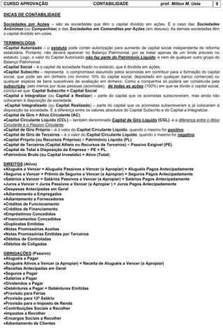 CURSO APROVAÇÃO                                CONTABILIDADE                       prof. Milton M. Ueta          9

DICAS DE CONTABILIDADE

Sociedades por Ações – são as sociedades que têm o capital dividido em ações. É o caso das Sociedades
Anônimas (ou Companhias) e das Sociedades em Comanditas por Ações (em desuso). As demais sociedades têm
o capital dividido em cotas.

TERMINOLOGIA:
•Capital Autorizado – o estatuto pode conter autorização para aumento de capital social independente de reforma
estatutária. Portanto, não deverá aparecer no Balanço Patrimonial, por se tratar apenas de um limite previsto no
estatuto. Logo, o valor do Capital Autorizado não faz parte do Patrimônio Líquido, e nem de qualquer outro grupo do
Balanço Patrimonial.
•Capital Social – é o capital da sociedade fixado no estatuto, que é dividida em ações.
•Capital Subscrito – representa o compromisso assumido pelos acionistas em contribuir para a formação do capital
social, que pode ser em dinheiro (no mínimo 10% do capital social, depositado em qualquer banco comercial) ou
qualquer espécie de bens suscetíveis de avaliação em dinheiro. Como a companhia só poderá ser constituída pela
subscrição, pelo menos por duas pessoas (acionistas), de todas as ações (100%) em que se divide o capital social,
conclui-se que: Capital Subscrito = Capital Social.
•Capital a Integralizar (ou Capital a Realizar) – parte do capital que os acionistas subscreveram, mas ainda não
colocaram à disposição da sociedade.
 •Capital Integralizado (ou Capital Realizado) – parte do capital que os acionistas subscreveram e já colocaram à
disposição da sociedade. É a diferença entre os valores absolutos do Capital Subscrito e do Capital a Integralizar.
•Capital de Giro = Ativo Circulante (AC).
•Capital Circulante Líquido (CCL) – também denominado Capital de Giro Líquido (CGL), é a diferença entre o Ativo
Circulante e o Passivo Circulante.
•Capital de Giro Próprio – é o valor do Capital Circulante Líquido, quando o mesmo for positivo.
•Capital de Giro de Terceiros – é o valor do Capital Circulante Líquido, quando o mesmo for negativo.
•Capital Próprio (ou Recursos Próprios) = Patrimônio Líquido (PL).
•Capital de Terceiros (Capital Alheio ou Recursos de Terceiros) = Passivo Exigível (PE).
•Capital de Total à Disposição da Empresa = PE + PL.
•Patrimônio Bruto (ou Capital Investido) = Ativo (Total).

DIREITOS (Ativo)
•Aluguéis a Vencer = Aluguéis Passivos a Vencer (a Apropiar) = Aluguéis Pagos Antecipadamente
•Seguros a Vencer = Prêmio de Seguros a Vencer (a Apropiar) = Seguros Pagos Antecipadamente
•Salários a Vencer = Salários Passivos a Vencer (a Apropiar) = Salários Pagos Antecipadamente
•Juros a Vencer = Juros Passivos a Vencer (a Apropiar ) = Juros Pagos Antecipadamente
•Despesas Antecipadas em Geral
•Adiantamento a Empregados
•Adiantamento a Fornecedores
•Créditos de Funcionamento
•Créditos de Financiamento
•Empréstimos Concedidos
•Financiamentos Concedidos
•Duplicatas Emitidas
•Notas Promissórias Aceitas
•Notas Promissórias Emitidas por Terceiros
•Débitos de Controladas
•Débitos de Coligadas

OBRIGAÇÕES (Passivo)
•Aluguéis a Pagar
•Aluguéis Ativos a Vencer (a Apropiar) = Receita de Aluguéis a Vencer (a Apropiar)
•Receitas Antecipadas em Geral
•Seguros a Pagar
•Salários a Pagar
•Dividendos a Pagar
•Debêntures a Pagar = Debêntures Emitidas
•Provisão para Férias
•Provisão para 13o Salário
•Provisão para o Imposto de Renda
•Contribuições Sociais a Recolher
•Impostos a Recolher
•Encargos Sociais a Recolher
•Adiantamento de Clientes
 