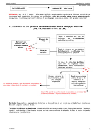 Direito Tributário                                                                                  03. Obrigação Tributária
                                                                                                             Por: Lorena Viana

               FATO GERADOR                                            OBRIGAÇÃO TRIBUTÁRIA


        RESSALVA: Art. 150, § 7º da CF: “ A lei poderá atribuir a sujeito passivo de obrigação tributária a condição de
        responsável pelo pagamento de imposto ou contribuição, cujo fato gerador deva ocorrer posteriormente,
        assegurada a imediata e preferencial restituição da quantia paga, caso não se realize o fato gerador presumido.”




        3.2. Ocorrência do fato gerador e existência dos seus efeitos (obrigação tributária)
                                   (Arts. 116, incisos I e II e 117 do CTN)



                                                                              Desde o momento em que se
                                                                              verifiquem   as     circunstâncias
                                                 Situação de
                                                                              materiais necessárias.
                                                     Fato
                     Considera-se
                   ocorrido o FG e
                  existentes os seus
                        efeitos
                                       SD                                     Desde o momento em que estejam
                                        C          Situação                   definitivamente constituídas nos
                                                   Jurídica                   termos da legislação aplicável.




                                                                              No caso de situações jurídicas
                                                                              cujos atos ou negócios sejam
                                                                              condicionais, serão considerados
                                                                              perfeitos e acabados:
                                                                                                                       SD
                                                                                                                        C


                                                                 Desde o momento de              Desde o momento da
                                                                seu implemento, se for            prática do ato ou da
                                                                    uma condição                     celebração do
                                                                     suspensiva.                  negócio, se for uma
Só ocorre FG quando o que foi imposto na condição se                                             condição resolutória
concretizar, independente de assinatura em contrato.                                                 (ou resolutiva)



                                                       Ocorre FG quando o que foi imposto na condição se concretizar OU
                                                       quanto for celebrado o negócio (assinatura em contrato).




        Condição Suspensiva: a aquisição do direito fica na dependência de um evento ou condição futura incerta que
        deixa em suspenso a eficácia do ato.

        Condição Resolutória ou Resolutiva: o direito adquirido se desfaz quando ocorre determinado evento. Tal evento
        “resolve” o ato jurídico. Esta situação jurídica tem os mesmos efeitos da situação de fato, já que a obrigação
        tributária surge imediatamente.




        16.03.2009                                                                                                             2
 