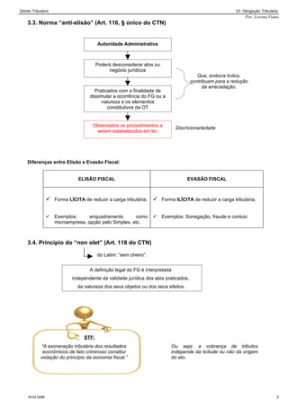 Direito Tributário                                                                                      03. Obrigação Tributária
                                                                                                             Por: Lorena Viana
    3.3. Norma “anti-elisão” (Art. 116, § único do CTN)


                                         Autoridade Administrativa



                                         Poderá desconsiderar atos ou
                                              negócio jurídicos
                                                                                        Que, embora lícitos,
                                                                                     contribuam para a redução
                                                                                           da arrecadação.
                                      Praticados com a finalidade de
                                    dissimular a ocorrência do FG ou a
                                         natureza e os elementos
                                            constitutivos da OT


                                      Observados os procedimentos a           Discricionariedade
                                       serem estabelecidos em lei.




    Diferenças entre Elisão e Evasão Fiscal:


                               ELISÃO FISCAL                                       EVASÃO FISCAL



                  Forma LÍCITA de reduzir a carga tributária;  Forma ILÍCITA de reduzir a carga tributária;

                    Exemplos:      enquadramento       como           Exemplos: Sonegação, fraude e conluio.
                     microempresa, opção pelo Simples, etc.



    3.4. Princípio do “non olet” (Art. 118 do CTN)

                                         do Latim: “sem cheiro”.


                                    A definição legal do FG é interpretada
                            independente da validade jurídica dos atos praticados,
                              da natureza dos seus objetos ou dos seus efeitos.




                                  STF:
              “A exoneração tributária dos resultados                       Ou seja: a cobrança de tributos
              econômicos de fato criminoso constitui                        independe da licitude ou não da origem
             violação do princípio da isonomia fiscal.”                     do ato.




    16.03.2009                                                                                                                 3
 
