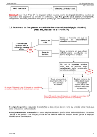 Direito Tributário                                                                                    03. Obrigação Tributária
                                                                                                              Por: Lorena Viana

              FATO GERADOR                                            OBRIGAÇÃO TRIBUTÁRIA


       RESSALVA: Art. 150, § 7º da CF: “ A lei poderá atribuir a sujeito passivo de obrigação tributária a condição de
       responsável pelo pagamento de imposto ou contribuição, cujo fato gerador deva ocorrer posteriormente,
       assegurada a imediata e preferencial restituição da quantia paga, caso não se realize o fato gerador presumido.”




       3.2. Ocorrência do fato gerador e existência dos seus efeitos (obrigação tributária)
                                  (Arts. 116, incisos I e II e 117 do CTN)



                                                                              Desde o momento em que se
                                                                              verifiquem   as     circunstâncias
                                                  Situação de
                                                                              materiais necessárias.
                                                      Fato
                    Considera-se
                  ocorrido o FG e
                 existentes os seus
                       efeitos      SDC
                                                                              Desde o momento em que estejam
                                                   Situação                   definitivamente constituídas nos
                                                   Jurídica                   termos da legislação aplicável.




                                                                              No caso de situações jurídicas
                                                                              cujos atos ou negócios sejam
                                                                              condicionais, serão considerados
                                                                              perfeitos e acabados:
                                                                                                                       SDC



                                                                 Desde o momento de              Desde o momento da
                                                                seu implemento, se for           prática do ato ou da
                                                                    uma condição                    celebração do
                                                                     suspensiva.                  negócio, se for uma
Só ocorre FG quando o que foi imposto na condição se                                             condição resolutória
concretizar, independente de assinatura em contrato.                                                (ou resolutiva)



                                                       Ocorre FG quando o que foi imposto na condição se concretizar OU
                                                       quanto for celebrado o negócio (assinatura em contrato).




       Condição Suspensiva: a aquisição do direito fica na dependência de um evento ou condição futura incerta que
       deixa em suspenso a eficácia do ato.

       Condição Resolutória ou Resolutiva: o direito adquirido se desfaz quando ocorre determinado evento. Tal evento
       “resolve” o ato jurídico. Esta situação jurídica tem os mesmos efeitos da situação de fato, já que a obrigação
       tributária surge imediatamente.




       16.03.2009                                                                                                               2
 