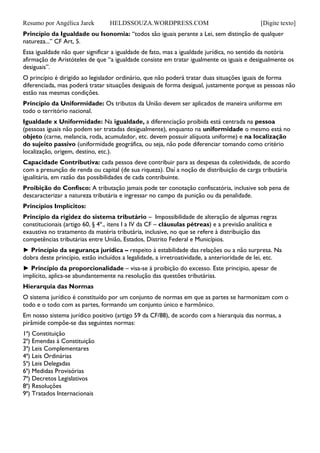Resumo por Angélica Jarek HELDSSOUZA.WORDPRESS.COM [Digite texto]
Princípio da Igualdade ou Isonomia: “todos são iguais perante a Lei, sem distinção de qualquer
natureza...” CF Art, 5.
Essa igualdade não quer significar a igualdade de fato, mas a igualdade jurídica, no sentido da notória
afirmação de Aristóteles de que “a igualdade consiste em tratar igualmente os iguais e desigualmente os
desiguais”.
O princípio é dirigido ao legislador ordinário, que não poderá tratar duas situações iguais de forma
diferenciada, mas poderá tratar situações desiguais de forma desigual, justamente porque as pessoas não
estão nas mesmas condições.
Princípio da Uniformidade: Os tributos da União devem ser aplicados de maneira uniforme em
todo o território nacional.
Igualdade x Uniformidade: Na igualdade, a diferenciação proibida está centrada na pessoa
(pessoas iguais não podem ser tratadas desigualmente), enquanto na uniformidade o mesmo está no
objeto (carne, melancia, roda, acumulador, etc. devem possuir alíquota uniforme) e na localização
do sujeito passivo (uniformidade geográfica, ou seja, não pode diferenciar tomando como critério
localização, origem, destino, etc.).
Capacidade Contributiva: cada pessoa deve contribuir para as despesas da coletividade, de acordo
com a presunção de renda ou capital (de sua riqueza). Daí a noção de distribuição de carga tributária
igualitária, em razão das possibilidades de cada contribuinte.
Proibição do Confisco: A tributação jamais pode ter conotação confiscatória, inclusive sob pena de
descaracterizar a natureza tributária e ingressar no campo da punição ou da penalidade.
Princípios Implícitos:
Princípio da rigidez do sistema tributário – Impossibilidade de alteração de algumas regras
constitucionais (artigo 60, § 4º., itens I a IV da CF – cláusulas pétreas) e a previsão analítica e
exaustiva no tratamento da matéria tributária, inclusive, no que se refere à distribuição das
competências tributárias entre União, Estados, Distrito Federal e Municípios.
► Princípio da segurança jurídica – respeito à estabilidade das relações ou a não surpresa. Na
dobra deste princípio, estão incluídos a legalidade, a irretroatividade, a anterioridade de lei, etc.
► Princípio da proporcionalidade – visa-se à proibição do excesso. Este principio, apesar de
implícito, aplica-se abundantemente na resolução das questões tributárias.
Hierarquia das Normas
O sistema jurídico é constituído por um conjunto de normas em que as partes se harmonizam com o
todo e o todo com as partes, formando um conjunto único e harmônico.
Em nosso sistema jurídico positivo (artigo 59 da CF/88), de acordo com a hierarquia das normas, a
pirâmide compõe-se das seguintes normas:
1ª) Constituição
2ª) Emendas à Constituição
3ª) Leis Complementares
4ª) Leis Ordinárias
5ª) Leis Delegadas
6ª) Medidas Provisórias
7ª) Decretos Legislativos
8ª) Resoluções
9ª) Tratados Internacionais
 