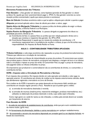 Resumo por Angélica Jarek HELDSSOUZA.WORDPRESS.COM [Digite texto]
Elementos Fundamentais dos Tributos:
Fato Gerador: o fato gerador em abstrato, como hipótese (previsão do fato gerador e o dever
jurídico). Ex: aquele que tiver automóvel deverá pagar o IPVA. E o fato gerador concreto ou como
situação jurídica caracterizada ( aquilo que estava previsto e aconteceu)
Base de Cálculo: Grandeza econômica sobre a qual se aplica a alíquota para calcular a quantia a pagar.
Alíquota: percentual aplicado sobre a base de cálculo para obter o valora pagar.
Sujeito Ativo da Obrigação Tributária: é a pessoa jurídica de direito público de exigir o tributo.
Ou seja, os Estados, o Distrito Federal e os Municípios.
Sujeito Passivo da Obrigação Tributária: é a pessoa obrigada ao pagamento de tributo ou
penalidade pecuniária. Divide-se em:
(a) Contribuinte de fato: é a pessoa física ou jurídica que tem relação pessoal e direta com a
situação que constitua o respectivo fato gerador. Ex: IPTU, IPVA
(b) Contribuinte Responsável: é aquele que se reveste da condição de contribuinte. ). O
contribuinte responsável tem a incumbência de recolher o tributo, já que a lei lhe atribui essa
responsabilidade. Ex: Imposto de Renda Retido na Fonte.
AULA 3 – CONTABILIDADE TRIBUTÁRIA APLICADA
Tributos Indiretos: a cada etapa econômica são repassados ao preço do produto/mercadoria/serviço.
Tributos que referem-se a circulação de mercadorias.
O industrial transfere os tributos de industrialização ao preço do produto. O comerciante que compra
esse produto passa a chamar de mercadoria, acrescenta suas despesas, a margem de lucro e os tributos
sobre a circulação e repassa ao preço de venda. O Consumidor final, ao pagar o preço da mercadoria,
está pagando todos os tributos embutidos no preço.
Os empresários que produziram e comercializaram são os contribuintes de direito, e o consumidor, o
contribuinte de fato.
ICMS – Imposto sobre a Circulação de Mercadorias e Serviços
É um imposto não-cumulativo. Do imposto devido em cada operação será abatido o valor pago na
operação anterior. O contribuinte tem direito de creditar-se do imposto anteriormente cobrado, desde
que devidamente registrada a mercadoria no Livro de Entrada.
Para creditar-se do ICMS é necessário que esteja destacado em documento hábil, emitido por
contribuinte em situação regular perante o Fisco. Ressalte-se que só podem gerar crédito:
a) as entradas de mercadorias destinadas à revenda;
b) as entradas de insumos (matéria-prima, material de embalagem, produtos intermediários, etc.)
utilizados na elaboração de produto destinado à venda, cujas saídas sejam tributadas.
Como regra geral, se a saída for isenta ou não tributada, o crédito pela entrada deverá ser anulado
por lançamento de estorno.
Fato Gerador do ICMS
I – da saída de mercadoria de estabelecimento de contribuinte, ainda que para outro estabelecimento
do mesmo titular; (grifo meu)
II - do fornecimento de alimentação, bebidas e outras mercadorias por qualquer estabelecimento;
III – da transmissão a terceiro de mercadoria depositada em armazém geral ou em depósito fechado, no
Estado do transmitente;
 