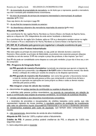 Resumo por Angélica Jarek HELDSSOUZA.WORDPRESS.COM [Digite texto]
IV – da transmissão de propriedade de mercadoria, ou de título que o represente, quando a mercadoria
nao tiver transitado pelo estabelecimento transmitente;
V – do inicio da prestação de serviços de transporte interestadual e intermunicipal, de qualquer
natureza; (grifo meu)
Caso seja dentro do município é pago ISS
VI – do ato final do transporte iniciado no exterior;
IX – do desembaraço aduaneiro das mercadorias importadas do exterior;(grifo meu)
Alíquotas de ICMS
Se o contribuinte for das regiões Norte, Nordeste ou Centro-Oeste e do Estado do Espírito Santo,
aplica-se a alíquota de 12%, independente de onde estiver localizado o destinatário.
Se o contribuinte for da região Sul e Sudeste, aplica-se 12% se o destinatário também estiver na região
Sul e Sudeste e 7% se o destinatário for Norte, Nordeste ou Centro-Oeste e do Espírito Santo.
IPI, IOF, IE, II utilizados pelo governo pra regularizar a situação econômica do país
IPI - Imposto sobre Produto Industrializado
Não está sujeito ao principio da anterioridade, ou seja, pode ser alterado durante o exercício
financeiro. Deve atender os principio da Seletividade, os produtos mais essenciais possuem alíquotas
reduzidas ou até são isentos. O IPI não compõe o preço dos produtos, é dito imposto “por fora”.
Esse IPI não pode ser contabilizado como despesa ou custo pelo vendedor, já que não é ônus seu, e sim
do comprador.
PIS – Programa de Integração Social
(a) PIS apurado de maneira Cumulativa: é praticado nas empresas que apuram o imposto de
renda pelo lucro presumido, cuja alíquota é de 0,65% sobre o faturamento mensal, não dando
direito a utilização de crédito por ocasião da compras ou de despesas operacionais.
(b) PIS apurado de maneira não Cumulativa: tem como fato gerador o faturamento mensal,
o total de receitas auferidas pela pessoa jurídica, que compreende a receita bruta de bens e
serviços na operação nas operações em conta própria ou alheia e todas as demais receitas
auferidas pela pessoa jurídica.
Não integram a base de cálculo das receitas:
♦ – decorrentes de saídas isentas da contribuição ou sujeitas à alíquota zero;
♦ – auferidas pela pessoa jurídica revendedora, na revenda de mercadorias em relação às
quais a contribuição seja exigida da empresa vendedora, na condição de substituta tributária;
♦ – vendas canceladas e aos descontos incondicionais concedidos;
♦ – reversões de provisões e recuperações de créditos baixados como perda, que não
representem ingresso de novas receitas, o resultado positivo de avaliação de investimento
pelo valor do patrimônio líquido (Equivalência Patrimonial) e os lucros e dividendos derivados
de investimentos avaliados pelo custo de aquisição, que tenham sidos computados como
receita;
♦ – não operacionais, decorrentes da venda de ativo imobilizado.
Alíquota de PIS: Será de 1,65%,a aplicar sobre o faturamento.
Crédito de PIS: A pessoa jurídica poderá creditar-se de PIS, a alíquota de 1,65% nos
seguintes casos:
I – bens adquiridos para a revenda;
 