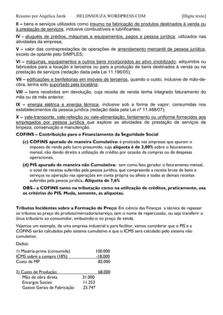 Resumo por Angélica Jarek HELDSSOUZA.WORDPRESS.COM [Digite texto]
II – bens e serviços utilizados como insumo na fabricação de produtos destinados à venda ou
à prestação de serviços, inclusive combustíveis e lubrificantes;
IV - aluguéis de prédios, máquinas e equipamentos, pagos a pessoa jurídica, utilizados nas
atividades da empresa;
V – valor das contraprestações de operações de arrendamento mercantil de pessoa jurídica,
exceto de optante pelo SIMPLES;
VI – máquinas, equipamentos e outros bens incorporados ao ativo imobilizado, adquiridos ou
fabricados para a locação a terceiros ou para a produção de bens destinados à venda ou na
prestação de serviços (redação dada pela Lei 11.196/05);
VII – edificações e benfeitorias em imóveis de terceiros, quando o custo, inclusive de mão-de-
obra, tenha sido suportado pela locatária;
VIII – bens recebidos em devolução, cuja receita de venda tenha integrado faturamento do
mês ou de mês anterior;
IX – energia elétrica e energia térmica, inclusive sob a forma de vapor, consumidas nos
estabelecimentos da pessoa jurídica (redação dada pela Lei nº 11.488/07);
X – vale-transporte, vale-refeição ou vale-alimentação, fardamento ou uniforme fornecidos aos
empregados por pessoa jurídica que explore as atividades de prestação de serviços de
limpeza, conservação e manutenção.
COFINS – Contribuição para o Financiamento da Seguridade Social
(c) COFINS apurado de maneira Cumulativa: é praticado nas empresas que apuram o
imposto de renda pelo lucro presumido, cuja alíquota é de 3,00% sobre o faturamento
mensal, não dando direito a utilização de crédito por ocasião da compras ou de despesas
operacionais.
(d) PIS apurado de maneira não Cumulativa: tem como fato gerador o faturamento mensal,
o total de receitas auferidas pela pessoa jurídica, que compreende a receita bruta de bens e
serviços na operação nas operações em conta própria ou alheia e todas as demais receitas
auferidas pela pessoa jurídica. Alíquota de 7,6%
OBS.- a COFINS tanto na tributação como na utilização de créditos, praticamente, usa
os critérios do PIS. Muda, somente, as alíquotas.
Tributos Incidentes sobre a Formação de Preço: Em ciência das Finanças a técnica de repassar
os tributos ao preço do produto/mercadoria/serviço, tem o nome de repercussão, ou seja transferir o
ônus tributário ao consumidor, embutindo-o no preço de venda.
Vejamos um exemplo, de uma empresa industrial e para facilitar, vamos considerar que o PIS e a
COFINS serão calculados pelo sistema cumulativo e que o ICMS será calculado pelo sistema não
cumulativo.
Dados:
1) Matéria-prima (consumida) 100.000
ICMS sobre a compra (18%) -18.000
Custo da MP 82.000
2) Custo de Produção: 68.000
Mão de obra direta 31.000
Encargos Sociais 11.253
Gastos Gerais de Fabricação 25.747
 