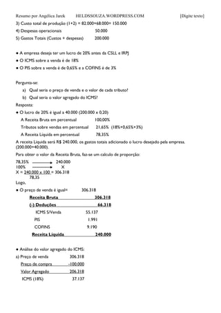 Resumo por Angélica Jarek HELDSSOUZA.WORDPRESS.COM [Digite texto]
3) Custo total de produção (1+2) = 82.000+68.000= 150.000
4) Despesas operacionais 50.000
5) Gastos Totais (Custos + despesas) 200.000
● A empresa deseja ter um lucro de 20% antes da CSLL e IRPJ
● O ICMS sobre a venda é de 18%
● O PIS sobre a venda é de 0,65% e a COFINS é de 3%
Pergunta-se:
a) Qual seria o preço de venda e o valor de cada tributo?
b) Qual seria o valor agregado do ICMS?
Resposta:
● O lucro de 20% é igual a 40.000 (200.000 x 0,20)
A Receita Bruta em percentual 100,00%
Tributos sobre vendas em percentual 21,65% (18%+0,65%+3%)
A Receita Líquida em percentual 78,35%
A receita Liquida será R$ 240.000, os gastos totais adicionado o lucro desejado pela empresa.
(200.000+40.000).
Para obter o valor da Receita Bruta, faz-se um calculo de proporção:
78,35% 240.000
100% X
X = 240.000 x 100 = 306.318
78,35
Logo,
● O preço de venda é igual= 306.318
Receita Bruta 306.318
(-) Deduções 66.318
ICMS S/Venda 55.137
PIS 1.991
COFINS 9.190
Receita Líquida 240.000
● Análise do valor agregado do ICMS:
a) Preço de venda 306.318
Preço de compra -100.000
Valor Agregado 206.318
ICMS (18%) 37.137
 
