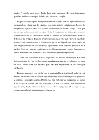 diretor. A escolha recai sobre alguém bem mais jovem que ele e que tinha como
principal habilidade conseguir dinheiro para sustentar o colégio.
Sedgewick deseja repetir o campeonato em sua cidade e convida o professor e todos
os seus antigos colegas que são recebidos com muito carinho. Entretanto, no decorrer do
campeonato, o professor descobre que seu antigo aluno continuava a infligir o princípio
de moral, e mais uma vez não entrega a vitória. O campeonato era apenas para anunciar
aos colegas de que era candidato ao senado no lugar de seu pai e queria pedir apoio de
todos. Ele e o professor discutem. Durante a discussão, o filho de Sedgewick ouve tudo
e compreende ostensivamente e vira as costas para o pai. O professor, então, revela ao
seu antigo aluno que foi desclassificado injustamente assim como no passado e ele o
perdoa. Como prova de seu perdão, coloca seu filho para estudar o senhor Hundert, pois
apesar de tudo via uma honradez. Ainda tinha muito apreço pelo professor.
O filme vem nos afirmar sobre a importância da didática na educação. Ela é um
instrumento que faz com que busquemos soluções para resolver os problemas em salas
de aulas. Assim, vem nos despertar para uma real importância de uma educação
verdadeira.
Podemos comparar essa escola com a tendência liberal tradicional, pois ela está
baseada na mesmice com atividades repetitivas como forma de avaliação com perguntas
e respostas e avaliações escritas. Dentre elas, para participar do campeonato os alunos
eram obrigados a passar por uma avaliação e só três dos alunos eram classificados
injustamente, desclassificar um aluno para classificar Sedgewick. Ele decepciona seu
aluno, mas também é decepcionado por Sedgewick.

 