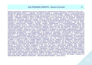 JJoosséé FFEERRNNAANNDDOO ZZOORRNNIITTTTAA -- RReessuummoo CCuurrrriiccuullaarr 1100
10
PESSOAS INVISÍVEIS; PROPOSTAS DO FID AOS CANDIDATOS À PREFEITURA DE FORTALEZA; O ESPORTE É PARA A PAZ; -
NEM SÓ PÃO; NEM SÓ CIRCO !; - “IMAGINE” - NO PAÍS DO FUTEBOL !; - O BRASIL NÃO EXISTE !!!; A COPA DO MUNDO DE
FUTEBOL, O TURISMO E OS PROBLEMAS PARA AS PCDs; A COPA DO MUDO DE FUTEBOL – BENÇÃO OU MALDIÇÃO; BASTA
FUTEBOL CLUBE; FID AUDIÊNCIA PÚBLICA SOBRE ACESSIBILIDADE E A COPA DA FIFA EM FORTALEZA; ACESSIBILIDADE
URBANA – CAMINHOS CONTRA O CAOS; EL DEPORTE ES PARA LA PAZ; ESTALEIRO OUT (De Fortaleza); PARACURUS;
MENINAS DE FORTALEZA; PRAIA SEM FUTURO; PRAIA DE IRACEMA, TURISMO, TUMORES E CÂNCER; O TURISMO NA
PERSPECTIVA DA SUSTENTABILIDADE; TURISMO E O DESAFIO DA SUSTENTABILIDADE NO BRASIL; O CÂNCER DA TERRA;
ACEFALÉIA E O DÉFICIT HABITACIONAL; DA MICRO E MÉDIA PRODUÇÃO E CONSUMO DE ENERGIA ; PAZ NA TERRA;
TURISMO E PROSTITUIÇÃO; TURISMO E GESTÃO; TURISMO, CEARENSIDADE E A SUSTENTABILIDADE; CARTA DOS
MORADORES DE RUA AO LULA ; TUDO SOB CONTROLE; CREIO EM MIM – Poesia Oração; O PARLAMENTARISMO PODE SER
UM NOVO CAMINHO; LETRA DA MÚSICA TODOS PELO PLANETA, TODOS PELA PAZ; SOS REFUGEES; PRINCIPLES OF THE
NEW MILLENNIUM GOALS 2015-30 ; THAT FLOWER AT SOMEONES HOUSE; ALL FOR THE PLANET, ALL FOR PEACE; MÚSICA
“TODOS PELO PLANETA, TODOS PELA PAZ”; A COMUNICAÇÃO E AS BASES DA CIDADANIA; REINVENTANDO O BRASIL;
FIDELIDADE AO PODER LEGISLATIVO; ENTRE OGIVAS, URÂNIO E PLUTÔNIO; O HUB & A SUSTENTABILIDADE AMBIENTAL; A
CAPACIDADE ORGANIZATIVA ; A COMUNICAÇÃO E AS BASES DA CIDADANIA; CONTESTAÇÃO À ENTREVISTA DO
SECRETÁRIO DE TURISMO DO CEARÁ SOBRE TURISMO SUSTENTÁVEL; BONO DAQUI A 50 ANOS ?!?!?! ; CADÊ O NOSSO
ESPELHO ? ; - GUARAMIRANGA, QUE RUMO ???; INSTRUMENTOS DE COMUNICAÇÃO E PROMOÇÃO TURÍSTICA; Livro Digital
Multimidia GRANDE É A ARTE, GRANDE PODE SER A VIDA; RIO + 10 A CONSTATAÇÃO DA IMPOTÊNCIA; 13 PRINCÍPIOS E
PRESSUPOSTOS LÓGICOS PARA A SUSTENTABILIDADE AMBIENTAL; RIO + 20 – A ÚLTIMA CHANCE; DIREITOS x DEVERES;
A ARENA, O CIRCO E O SOFÁ; O GRANDE ABRAÇO; SAUDADES DE PAI; REBELDIA OU SABEDORIA; TROGLODITA DO
SÉCULO XX; A HERANÇA DE GAIA; FUTEBOL CIRCO DA BOLA; OMISSÃO E TRAGÉDIA; PAZ NA TERRA; A COPA DO MUNDO
DE FUTEBOL, O TURISMO E OS PROBLEMAS PARA AS PESSOAS COM DEFICIÊNCIAS; THE WORLD CUP SOCCER, TOURISM
AND PROBLEMS FOR DESABILITIE PEOPLE; ACCESSIBLE CITY, IN SEARCH OF THE WAYS OF URBANITY AND UNIVERSAL
RIGHTS; O ESTIGMA DO POSTE QUEBRADO E DO OLHO NO OLHO; CONTEXTAÇÃO BISMARK MAIA SOBRE A
SUSTENTABILIDADE DO TURISMO NO CEARÁ; A CAPACIDADE ORGANIZATIVA DO BRASIL PARA OS GRANDES EVENTOS;
TURISMO & PROSTITUTAS; SOMOS UM CASAL; O TREINADOR E A DOMA GENTIL; INSTRUMENTOS DE COMUNICAÇÃO E
PROMOÇÃO TURÍSTICA; AO BRIZOLA CONSIDERAÇÕES PARA O DEBATE; A COMUNICAÇÃO E AS BASES DA CIDADANIA;
CADÊ O NOSSO ESPELHO; PÍLULAS LITERÁRIAS; PISANDO NA BOLA; SECRETARIA DE TURISMO DE FORTALEZA E O ERRO
ESTRATÉGICO; BIXO ESTRANHO; ENTRE OGIVAS, URÂNIO E PLUTÔNIO; O TESTEMUNHAL E O LEADER OPINION; POR ONDE
ANDO VEJO ÁRVORES; BRASIL CELEIRO DE ATLETAS OU DE FÊNIX DA BOLA; O QUINTAL DO MUNDO; TURISMO E O
NEOCOLONIALISMO; CIÊNCIA E TECNOLOGIA – UMA NOVA ORDEM MUNDIAL – dentre outros.
 