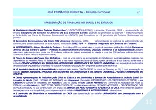 JJoosséé FFEERRNNAANNDDOO ZZOORRNNIITTTTAA -- RReessuummoo CCuurrrriiccuullaarr 1111
11
AAPPRREESSEENNTTAAÇÇÃÃOO DDEE TTRRAABBAALLHHOOSS NNOO BBRRAASSIILL EE NNOO EEXXTTEERRIIOORR
 Conferência Mundial Sobre Turismo Sustentável (UNESCO/INSULA/ONU), Lanzarote, Espanha, 1995 – apresentação do
Projeto Geografia do Turismo na América do Sul, Central e Caribe, quando era professor da UNIFOR – trabalho compôs
e foi incluído na Carta do Turismo Sustentável da UNESCO, que formalizou os 18 princípios do Turismo Sustentável no
planeta.
 Seminário Internacional da Rede MED América, Barcelona, 2002. Apresentação do sistema de administração do
turismo para países federados de sua autoria, intitulado SINCATUR – Sistema Integrado de Câmaras de Turismo.
 DESTINATIONS – Fórum Mundial de Turismo – Porto Alegre/RS com painel sobre o projeto de pesquisa e publicação intitulado Turismo na
América do Sul, Central e Caribe – Políticas de Desenvolvimento Econômico, Ocupação Territorial e de Sustentabilidade (trabalho
selecionado pelo evento como umas das 50 melhores práticas de turismo sustentável do planeta e uma das 300 melhores práticas de turismo
sustentável de toda a história do DESTINATIONS)
 Fórum do Idoso e da Pessoa Com Deficiência – mais de uma centena de apresentações de trabalhos em audiências públicas realizadas nas
dependências do Ministério Público do Estado do Ceará e nas macro regiões do Estado do Ceará a partir, de estudos de sua autoria; dentre estes o
intitulado CIDADE ACESSÍVEL, EM BUSCA DOS CAMINHOS DA URBANIDADE E DO DIREITO UNIVERSAL, com exposição da problemática
da acessibilidade arquitetônica e urbanística na cidade de Fortaleza e proposição de 4 programas públicos para resolvê-los.
 VI Seminário Nacional de Acessibilidade – Realizado pelo sistema CONFEA/CREAS na cidade de Teresina, em 2011, com apresentação de
trabalho CIDADE ACESSÍVEL, EM BUSCA DOS CAMINHOS DA URBANIDADE E DO DIREITO UNIVERSAL / AÇÕES E INTERAÇÕES DO
CREA/CE.
 Outras Apresentações de Trabalhos pelo GTPA do CREA-CE em Seminários e Eventos de Acessibilidade e Inclusão Social. Em
Limoeiro do Norte (OAB – SEMANA DE INCLUSÃO), em Maracanaú (Seminário ACESSIBILIDADE: UM COMPROMISSO DE TODOS) , em
Cascavel (na Câmara de Vereadores), em Aracati (no Liceu do Ceará), em São Luiz do Maranhão (no Seminário de Atualização dos Fiscais do
CREA-MA), em Fortaleza (no CAFÉ TECNOLÓGICO DO CREA-CE, com lançamento do livro CALÇADAS ACESSÍVEIS – DEMOCRATIZAÇÃO DOS
ESPAÇOS URBANOS, no qual contribui com um artigo); na SEMANA DO MEIO AMBIENTE DO CREA-CE de 2012 (Meio Ambiente Saudável:
herança para uma vida de qualidade), com a apresentação do trabalho URBANIDADE & ACESSIBILIDADE – dentre outras.
 I Seminário de Urbanidade e Acessibilidade do CREA com apresentação do trabalho URBANIDADE: um pressuposto para a
acessibilidade.
 