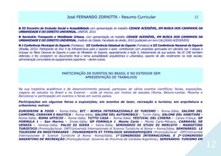 JJoosséé FFEERRNNAANNDDOO ZZOORRNNIITTTTAA -- RReessuummoo CCuurrrriiccuullaarr 1122
12
 III Encontro de Inclusão Social e Acessibilidade com apresentação do trabalho CIDADE ACESSÍVEL, EM BUSCA DOS CAMINHOS DA
URBANIDADE E DO DIREITOUNIVERSAL. UNIFOR, 2010.
 Seminário Transporte e Mobilidade Urbana, com apresentação do trabalho CIDADE ACESSÍVEL, EM BUSCA DOS CAMINHOS DA
URBANIDADE E DO DIREITOUNIVERSAL. Instituto da Cidade, Faculdade de direito, 2010 (publicado em livro CALÇADAS ACESSÍVEIS)
 I Conferência Municipal do Esporte (Fortaleza), III Conferência Estadual do Esporte (Fortaleza) e III Conferência Nacional do Esporte
(Brasília, 2010). Participante do Eixo 9 da Infraestrutura para o esporte e lazer, contribuindo com propostas aprovadas em plenária nas 3 etapas e
inclusas no Plano Decenal do Esporte e Lazer do Ministério do Esporte, especialmente a Ação 5, inteiramente de sua autoria. Na III CNE também
defendeu e fez constarem no documento final o tema acessibilidade arquitetônica e urbanística, esporte de alto rendimento na rede escolar,
administração comunitária de equipamentos esportivos – dentre outras.
PPAARRTTIICCIIPPAAÇÇÃÃOO DDEE EEVVEENNTTOOSS NNOO BBRRAASSIILL EE NNOO EEXXTTEERRIIOORR SSEEMM
AAPPRREESSEENNTTAAÇÇÃÃOO DDEE TTRRAABBAALLHHOOSS
Na sua trajetória acadêmica e de desenvolvimento pessoal, participou de vários eventos científicos; feiras, exposições,
viagens de estudos no Brasil e no Exterior - onde já morou por motivo de estudos (Roma, Beluno-Lentiai, Messina e
Barcelona) e participação em eventos e feiras em outros países.
Participações em algumas feiras e exposições; em eventos de lazer, recreação e turismo; em arquitetura e
urbanismo; outros:
EURODRINK & FOOD - Roma-Itália; BIT - BORSA INTERNAZIONALE DI TURISMO - Roma-Itália; SALONE DEL
CAMPING, CARAVAN E NAUTICA - Roma-Itália; SALONE DEL AUTOMOBILE - Turim-Itália; SALONE DEL HABITARE -
Roma-Itália; ROMA UFFICIO - Roma-Itália; TUTTO CASA - Roma-Itália; FESTIVAL DEL CINEMA - Canes-França; GP
FORMULA 1 - San Marino - Ímola-Itália; GP FORMULA 1 Monte Carlo - Monte Carlo-Mônaco; CARNAVAL DE
VENEZA - Veneza-Itália; PALIO DI SIENA - Siena-Itália; SEMINÁRIO DI STUDI DI MERCATO - MARKETING
TURISTICO (Promoção/local: OMT/Università Internazionale di Science Turistiche di Roma – Roma/Itália; SEMINÁRIO: LE
TOURISME EN MEDITERRANEE - FOUNDEMENTS ET TYPOLOGIE GEOGRAPHIQUES (Promoção/local: OMT/Università
Internazionale di Scienze Turistiche di Roma -Roma/Itália; 1º CONGRESSO INTERNACIONAL E 2º CONGRESSO
ARGENTINO DE RECREAÇÃO (Promoção/local: Governo da Província de Córdoba-Argentina); SEMINÁRIO: TURISMO EM
 