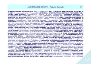 JJoosséé FFEERRNNAANNDDOO ZZOORRNNIITTTTAA -- RReessuummoo CCuurrrriiccuullaarr 1133
13
PRIMEIRA PÁGINA (Promoção/local: ABAV – Fortaleza/CE); XVII CONGRESSO BRASILEIRO DE AGÊNCIAS DE
VIAGEM (Promoção/local: ABAV – Fortaleza/CE); SEMINÁRIO; TURISMO INTERNACIONAL EM FORTALEZA HOJE E
PERSPECTIVAS FUTURAS (Promoção/local: SUDETUR e FIEC.- Fortaleza/CE); SEMINÁRIO REGIONAL DE
PLANEJAMENTO DA SANTUR/SC (Local: Laguna/SC); JORNADA DE TURISMO DO I FÓRUM DE ADMINISTRAÇÃO
MUNICIPAL DO MERCOSUL (Promoção/local: MEHRCO - Porto Alegre/RS); 6º CIHAT - Congresso Internacional de
Hotelaria, Alimentação e Turismo (Promoção/local: ABRESI - São Paulo/SP); 5º FESTIVAL DE TURISMO DE
GRAMADO (Promoção/Local: Marta Rossi/Silvia Zorzanello – Gramado/RS); XI CONGRESSO BRASILEIRO DE
ARQUITETOS (Promoção/Local: IAB – Salvador/BA); XII CONGRESSO BRASILEIRO DE ARQUITETOS (Promoção/Local:
IAB - Belo Horizonte/MG); CICLO DE PALESTRAS SOBRE FORMAS ALTERNATIVAS DE ENERGIA (Promoção/Local:
Instituto dos Arquitetos do Brasil/RS - Porto Alegre/RS); SEMINÁRIO: O ARQUITETO FRENTE A PROBLEMÁTICA
AMBIENTAL (Promoção/Local: Instituto dos Arquitetos do Brasil - Porto Alegre/RS); SEMINÁRIO REGIONAL DE PORTO
ALEGRE: "POLÍTICA CIENTÍFICA E TECNOLÓGICA PARA O RIO GRANDE DO SUL" (Promoção/Local: Sec. de Ciência e
Tecnologia do Estado do RGS - Porto Alegre/RS); I SEMINÁRIO SOBRE AÇÃO CULTURAL PARA O MUNICÍPIO DE
PORTO ALEGRE (Promoção/Local: Divisão de Cultura/SMEC/PMPA. Porto Alegre/RS); SEMINÁRIO SOBRE EXPORTAÇÕES
(Promoção/Local: CACEX/Governo do Estado do RGS - Porto Alegre/RS); I SEMINÁRIO REGIONAL DE HABITAÇÃO E
SANEAMENTO (Promoção/Local: BNH/DNOS/SEMA/ABECIP/ZH - Porto Alegre/RS); I CICLO DE PALESTRAS SOBRE
PATRIMÔNIO CULTURAL (Promoção/Local: Prefeitura Municipal de Porto Alegre/SMEC); III SEMINÁRIO REGIONAL DE
SANEAMENTO BÁSICO - AGLOMERADO URBANO DA GRANDE FLORIANÓPOLIS (Promoção/Local: Associação
Brasileira de Engenharia Sanitária – Florianópolis/SC); I FÓRUM DE ADMINISTRAÇÃO MUNICIPAL DO MERCOSUL -
foco em saneamento básico (Promoção/Local: MEHRCO - Porto Alegre/RS); II MAXMARKETING (Promoção/Local:
Universidade de Fortaleza (UNIFOR) – Fortaleza/CE); SEMINÁRIO RELAÇÕES INTERNACIONAIS LUSO-BRASILEIRAS
(Promoção/Local: ICEP-Portugal / SEBRAE-Brasil - Porto Alegre/RS); RECICLA NORDESTE (Promoção/Local: FIEC, INDI,
Sindicato – Fortaleza/CE); GRUPO DE TRABALHO POPULAÇÃO VULNERÁVEL (Promoção/Local: Prefeitura de Fortaleza –
Fortaleza/CE); FEIRA DO EMPREENDEDOR (Promoção/Local: SEBRAE, Gov. CE – Fortaleza/CE); SEMINÁRIO DE
PLANEJAMENTO DA CIDADE DE FORTALEZA PARA A COPA DO MUNDO DA FIFA 2014 (Promoção/Local: Prefeitura de
Fortaleza – Fortaleza/CE); MINHA CASA MINHA VIDA (Promoção/Local: CREA-CE/CLUBE DE ENGENHARIA/WILSON BENES
– Fortaleza/CE); FRUTAL/AGROFLORES (Promoção/Local: Fortaleza/CE); CONSTRUSUL (Promoção/Local: FIERGS – Porto
Alegre/RS); PPA PARTICIPATIVO (Promoção/Local: Prefeitura de Fortaleza); CONFERÊNCIA MUNDIAL SOBRE
DESENVOLVIMENTO DE CIDADES (Promoção/Local: Prefeitura de Porto Alegre/Comune di Roma/Ministério das
Cidades/CNM/Gov. RS – Porto Alegre/RS); EXPO CONSTRUIR (Promoção/Local: ASTEF – Fortaleza/CE); FÓRUM MUNDIAL
DE COMUNICAÇÃO SOCIAL (Promoção/Local: Associação Latino-Americana de Agências de Publicidade – Porto Alegre/RS);
SEMINÁRIO NACIONAL GESTÃO SUSTENTÁVEL NOS MUNICÍPIOS (Promoção/Local: TRIPARTITE /ANAMMA /COMAN
 