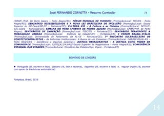 JJoosséé FFEERRNNAANNDDOO ZZOORRNNIITTTTAA -- RReessuummoo CCuurrrriiccuullaarr 1144
14
/SMAM /Pref. De Porto Alegre – Porto Alegre/RS); FÓRUM MUNDIAL DE TURISMO (Promoção/Local: PUC/RS - Porto
Alegre/RS); SEMINÁRIO ACESSIBILIDADE E A NOVA LEI BRASILEIRA DE INCLUSÃO (Promoção/Local: Escola
Superior do MP-Ceará/MP-CE – Fortaleza/CE); CULTURA XXI – A Cultura e as Cidades (Promoção/Local: SECULT-
Gov.Ceará – Fortaleza/CE); SEMANA DO MEIO AMIENTE DE PORTO ALEGRE (Promoção/Local: SMAN/Pref. de Porto
Alegre); SEMINÁRIOS DE INOVAÇÃO (Promoção/Local: FIEC/IEL – Fortaleza/CE); SEMINÁRIO TRANSPORTE &
MOBILIDADE URBANA (Promoção/Local: Instituto da Cidade/UFC – Fortaleza/CE); I FÓRUM BRASIL-ITÁLIA
(Promoção/Local: Universidade do Parlamento da AL-CE – Fortaleza/CE); 7º ENCONTRO SULBRASILEIRO DE
CONSTITUCIONALISTAS - As Reformas Institucionais: A Busca de um Consenso (Promoção/Local: OAB/MP-RS/AL-RS –
Porto Alegre/RS – assistência a algumas palestras); JUSTIÇA RESTAURATIVA – A JUSTIÇA COMO PODER DA
COMUNIDADE (Promoção/Local: JUSTIÇA21/AJURIS-Escola Superior da Magistratura – Porto Alegre/RS); CONFERÊNCIA
ESTADUAL DAS CIDADES (Promoção/Local: Ministério das Cidades/Gov. Ceará – Fortaleza/CE)
DDOOMMÍÍNNIIOO DDEE LLÍÍNNGGUUAASS
 Português (lê, escreve e fala), Italiano (lê, fala e escreve), Espanhol (lê, escreve e fala) e, regular Inglês (lê, escreve
com apoio de tradutores automáticos).
Fortaleza, Brasil, 2016
 