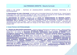 JJoosséé FFEERRNNAANNDDOO ZZOORRNNIITTTTAA -- RReessuummoo CCuurrrriiccuullaarr 22
2
LATINA E NO CARIBE – POLÍTICAS DE DESENVOLVIMENTO ECONÔMICO, OCUPAÇÃO TERRITORIAL E DE
SUSTENTABILIDADE.
2. Especialização em Lazer e Recreação, concluído junto a Universidade Federal do Rio Grande do Sul – Escola Superior
de Educação Física. Total 375 H/aula e titulação em 1987. Tese e trabalho de conclusão do curso “CENTRO DE TURISMO E
INTERCÂMBIO CULTURAL LENEA GAELZER/UFRGS”, obtendo o conceito máximo: “A”.
3. Especialização em Turismo, conjugado com os Cursos de SubEspecialização em Marketing Turístico;
SubEspecialização em Técnica de Organização de Congressos; SubEspecialização em Relações Públicas e
Publicidade Para o Turismo (Cursos Oficiais da Organização Mundial de Turismo/ONU, ministrado no Centro de
Treinamento da OMT Para a Europa – junto à “Scuola Internazionale di Scienze Turistiche di Roma” – promovido pela
ONU/WTO/Ministero Degli Affari Esteri-Italia com Direção do Prof. Alberto Sessa). Total 450 H/aula; ano de conclusão e
titulação 1988.
♦ CCuurrssooss TTééccnniiccooss ee ddee PPrrooffiissssiioonnaalliizzaaççããoo::
TÉCNICO DE REALIZAÇÃO AUDIOVISUAL - Instituto Dragão do Mar/Governo do Estado do Ceará – SECULT/FUNTELC
/MTE-SINE-IDT-FAT (mais de 1.500 H/aula); OFICINA DE CINEMA (IECINE RS - 120 H/aula); PUBLICIDADE E RP
(SENAC RS – 127 H/aula); A PRODUÇÃO DO MATERIAL AUDIOVISUAL COMO RECURSO DE ENSINO (UFRGS)
FOTOGRAFIA (Fotojornalismo, Fotografia Artística, Laboratório e Técnica para Fotografar Negativos e Positivos;
Extensão em Fotografia – SENAC RS/UFRGS/Instituto Dragão do Mar – totalizando mais de 200 H/aula); PROJETOS DE
REDES DE ABASTECIMENTO DE ÁGUA (ABES, Associação de Engenharia do RS), Topografia (FAUPA/UNIRITTER);
IMPERMEABILIZAÇÃO (Associação dos Engenheiros e Arquitetos de São Leopoldo/RS), TREINAMENTO PARA AGENTES
ADMINISTRATIVOS CONCURSADOS (DASP/Gov. Federal/Presidência da República); TREINAMENTO FUNCIONAL DA
CAIXA ECONÔMICA FEDERAL; TREINAMENTO ADMISSIONAL PARA PROFESSORES DA UNIVERSIDADE DE
FORTALEZA (UNIFOR); CRIAÇÃO LITERÁRIA (UECE – 1 ano); LINGUAS – Italiano (Università Internazionale di Scienze
Turistiche di Roma); Inglês Básico (Michigan English Course); Francês (1 ano UECE); Desenvolvimento de Técnicas de
ESCULTURA em Ateliers (durante dois anos e atualização em pesquisas e desenvolvimento), PINTURA EM TELA
(Universidade Aberta UECE); SERIGRAFIA I e II (SENAC RS – 80 H/Aula); - ADMINISTRAÇÃO DE VENDAS (EBG/RS);
MERCADO DE CAPITAIS (REAVAL/RS) - dentre vários outros cursos técnicos e de profissionalização.
 