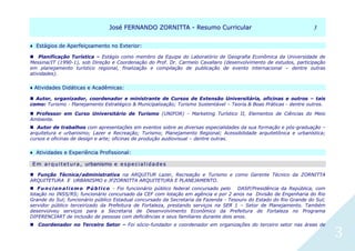 JJoosséé FFEERRNNAANNDDOO ZZOORRNNIITTTTAA -- RReessuummoo CCuurrrriiccuullaarr 33
3
♦ EEssttáággiiooss ddee AAppeerrffeeiiççooaammeennttoo nnoo EExxtteerriioorr:: 
Planificação Turística – Estágio como membro da Equipe do Laboratório de Geografia Econômica da Universidade de
Messina/IT (1990-1), sob Direção e Coordenação do Prof. Dr. Carmelo Cavallaro (desenvolvimento de estudos, participação
em planejamento turístico regional, finalização e compilação de publicação de evento internacional – dentre outras
atividades).
♦ AAttiivviiddaaddeess DDiiddááttiiccaass ee AAccaaddêêmmiiccaass:: 
 Autor, organizador, coordenador e ministrante de Cursos de Extensão Universitária, oficinas e outros – tais
como: Turismo - Planejamento Estratégico & Municipalização; Turismo Sustentável – Teoria & Boas Práticas - dentre outros.
 Professor em Curso Universitário de Turismo (UNIFOR) - Marketing Turístico II, Elementos de Ciências do Meio
Ambiente. 
 Autor de trabalhos com apresentações em eventos sobre as diversas especialidades da sua formação e pós-graduação –
arquitetura e urbanismo; Lazer e Recreação; Turismo; Planejamento Regional; Acessibilidade arquitetônica e urbanística;
cursos e oficinas de design e arte; oficinas de produção audiovisual – dentre outras.
♦ AAttiivviiddaaddeess ee EExxppeerriiêênncciiaa PPrrooffiissssiioonnaall::
EE mm aa rr qq uu ii tt ee tt uu rr aa ,, uurrbbaanniissmmoo ee ee ss pp ee cc ii aa ll ii dd aa dd ee ss 
 Função Técnica/administrativa na ARQUITUR Lazer, Recreação e Turismo e como Gerente Técnico da ZORNITTA
ARQUITETURA E URBANISMO e JFZORNITTA ARQUITETURA E PLANEJAMENTO.
 Funcionalismo Público - Foi funcionário público federal concursado pelo DASP/Presidência da República, com
lotação no INSS/RS; funcionário concursado da CEF com lotação em agência e por 2 anos na Divisão de Engenharia do Rio
Grande do Sul; funcionário público Estadual concursado da Secretaria da Fazenda - Tesouro do Estado do Rio Grande do Sul;
servidor público terceirizado da Prefeitura de Fortaleza, prestando serviços na SER 1 – Setor de Planejamento. Também
desenvolveu serviços para a Secretaria de Desenvolvimento Econômico da Prefeitura de Fortaleza no Programa
DIFERENCIART de inclusão de pessoas com deficiências e seus familiares durante dois anos.
Coordenador no Terceiro Setor – Foi sócio-fundador e coordenador em organizações do terceiro setor nas áreas de
 