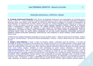 JJoosséé FFEERRNNAANNDDOO ZZOORRNNIITTTTAA -- RReessuummoo CCuurrrriiccuullaarr 55
5
PPRROODDUUÇÇÃÃOO AAUUDDIIOOVVIISSUUAALL // AARRTTÍÍSSTTIICCAA // DDEESSIIGGNN
Produção Audiovisual/Fotografia Como Técnico de Realização Audiovisual, teve participações em produções para o
cinema e vídeo, TV – é autor de projetos e roteiros de produções para o cinema e para a televisão (registrados na Biblioteca
Nacional); atuou como diretor, como operador de câmara em documentários e estagiou em produção cinematográfica de
longa-metragem no Departamento de Artes. Propôs e participou de mostras fotográficas com temas de sua autoria e de
outros com foco na cultura, no turismo e artes visuais. Alguns trabalhos fotográficos VENEZA, CARNAVAL E BELEZAS;
ROMA E MONUMENTOS; CANNES NO FESTIVAL DO CINEMA; MESSINA, PORTÀO DE ; ENTRADA DA SICÍLIA; MONTE
CARLO E A FORMULA 1; CIRCO DA FORMULA 1; UMA VISITA AO VATICANO; FLASHS DE BARCELONA; BRASILIA
PANORAMICA; SALVADOR DA BAHIA; CEARÁ PANORAMICA; FORTALEZA DO CEARÁ; CARIRI; FLORIANOPOLIS, ILHA DA
FANTASIA; SANTO FAROL DE SANTA MARTA; PAISAGENS DO AR; UMA OUTRA PARACURU; PERCEPÇÕES ARTISTÍCAS;
AMBIENTE URBANO REVELANDO BARREIRAS, AGROTÓXICOS, MEIO AMBIENTE & SAÚDE HUMANA; CEARÁ PANORÂMICA –
dentre outras.
Também já teve trabalhos fotográficos publicados em jornais no Brasil, sobre o Salão do Automóvel (Turim/Italia); Festival
do Cinema (Cannes/França); Carnaval de Veneza (Veneza/Itália); Fórmula 1 (Imola e Monte Carlo); de outros ensaios e
eventos 
 Design e Artes Plásticas– É autor e criador de produtos, objetos e identidade visual de empresas; É co-autor da
concepção do primeiro livro digital do Rio Grande do Sul, lançado na Feira do Livro de 2000 (Grande é a Arte, Grande pode
Ser a Vida) e atualmente produz livros com áudio-locução e áudio-descrição para pessoas cegas e/ou com deficiência visual
através da USINA DIGITAL, do Studio Green Wave. Nas artes plásticas desenvolve obras de esculturas de grande e pequeno
porte, como troféus, brasões, medalhas já tendo participado de várias mostras individuais e coletivas. Site
www.wavesoflight.com.br. Teve obra premiada em Londres pela PWA (Professional Windsurf Association) como o melhor
troféu do tour mundial de 1997. O principal trabalho é a Natureza em Ondas de Luz, que materializa obras a partir de
materiais recicláveis, aos quais incorpora recursos técnicos e de interação com o visitante da mostra. Desenvolveu projetos
de STANDS PARA EXPOSIÇÕES: Diversos projetos com coordenação de execução. Premiação stand do Estado do RGS
(CRTUR) na XII ABAV/89 em Fortaleza/CE – 2º lugar dentre 643 expositores; da CREDICARD, na Convenção do Comércio
Lojista em 1991 - Fortaleza/CE: 1º lugar; e CREDICARD na XX Feira Nacional para o Comércio Lojista em Belo Horizonte: 1º
lugar. Idealizador de sistema expositor ecológico intitulado PHOTO IN PET SYSTEM. Alguns trabalhos também podem ser
 