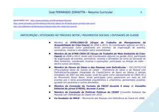 JJoosséé FFEERRNNAANNDDOO ZZOORRNNIITTTTAA -- RReessuummoo CCuurrrriiccuullaarr 66
6
apreciados em: http://www.pinterest.com/fernandozornitt/pins/
http://www.pinterest.com/fernandozornitt/artes-design-by-fernando-paulo-zornitta-mail-zorni/
http://pt.slideshare.net/fernandozornitta/zornitta-arts-metal-and-ceramic
PPAARRTTIICCIIPPAAÇÇÃÃOO // AATTIIVVIIDDAADDEESS NNOO TTEERRCCEEIIRROO SSEETTOORR // MMOOVVIIMMEENNTTOOSS SSOOCCIIAAIISS // EENNTTIIDDAADDEESS DDEE CCLLAASSSSEE
 Membro do GTPA-CREA-CE (Grupo de Trabalho de Planejamento da
Acessibilidade do Crea-Ceará) de 2008 a 2013; foi Coordenador-adjunto em 2011,
tendo participado como palestrante em eventos; da organização de eventos,
seminários, mostras e atividades sobre acessibilidade.
 Membro do do GTMA-CREA-CE (Grupo de Trabalho do Meio Ambiente do Crea-
Ceará) de 2008 a 2013; tendo sido Coordenador-Adjunto na gestão 2010, participado
da organização de eventos, seminários, mostras e atividades tal como as Semanas do
Meio Ambiente; coordenado mostras e exposições; participado na direção de vídeo –
dentre outras atividades.
 Membro do Fórum do Idoso e das Pessoas com Deficiências – PJG-CE/FIC/CIA
(Procuradoria Geral de Justiça do Ceará – Promotoria do Idoso e da Pessoa com
Deficiência/Faculdades Integradas do Ceará/Centro de Apoio ao Idosos e demais
entidades) de 2007 aos dias atuais, onde fez parte como representante do CREA-CE e
do Movimento Green Wave; tendo participado como palestrante em mais de 100
eventos sob o tema acessibilidade arquitetônica e urbanística, apresentado projetos,
ajudado em pareceres e outras atividades.
 Membro da Comissão de Turismo da FACIC durante 5 anos; do Conselho
Editorial do jornal O POVO, durante 2 anos.
 Membro da Comissão de Políticas Públicas do CEDEF (Conselho Estadual das
Pessoas com Deficiências do Ceará) em 2010.
 Co-fundador do MPcD – Movimento das Pessoas com Deficiência do Ceará em 2008.
 